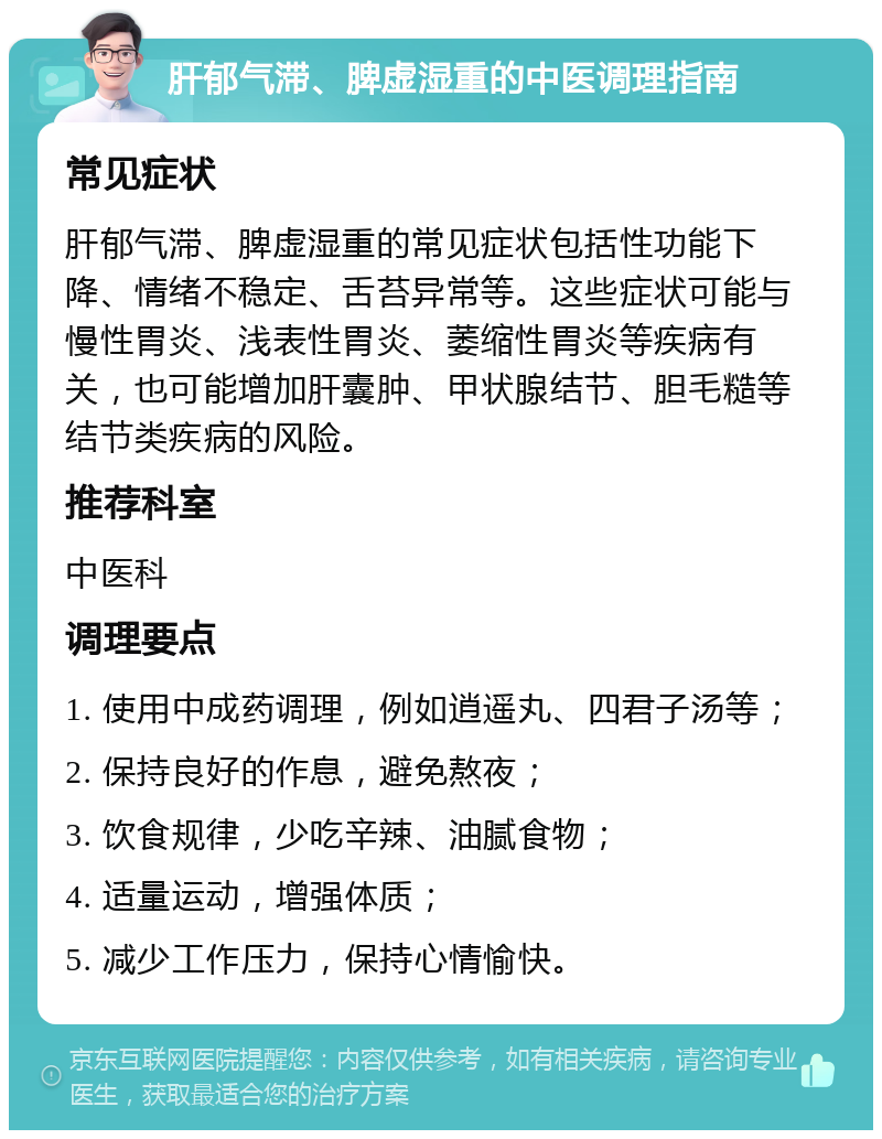 肝郁气滞、脾虚湿重的中医调理指南 常见症状 肝郁气滞、脾虚湿重的常见症状包括性功能下降、情绪不稳定、舌苔异常等。这些症状可能与慢性胃炎、浅表性胃炎、萎缩性胃炎等疾病有关，也可能增加肝囊肿、甲状腺结节、胆毛糙等结节类疾病的风险。 推荐科室 中医科 调理要点 1. 使用中成药调理，例如逍遥丸、四君子汤等； 2. 保持良好的作息，避免熬夜； 3. 饮食规律，少吃辛辣、油腻食物； 4. 适量运动，增强体质； 5. 减少工作压力，保持心情愉快。