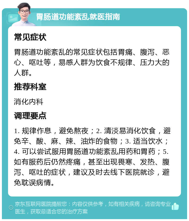 胃肠道功能紊乱就医指南 常见症状 胃肠道功能紊乱的常见症状包括胃痛、腹泻、恶心、呕吐等，易感人群为饮食不规律、压力大的人群。 推荐科室 消化内科 调理要点 1. 规律作息，避免熬夜；2. 清淡易消化饮食，避免辛、酸、麻、辣、油炸的食物；3. 适当饮水；4. 可以尝试服用胃肠道功能紊乱用药和胃药；5. 如有服药后仍然疼痛，甚至出现畏寒、发热、腹泻、呕吐的症状，建议及时去线下医院就诊，避免耽误病情。