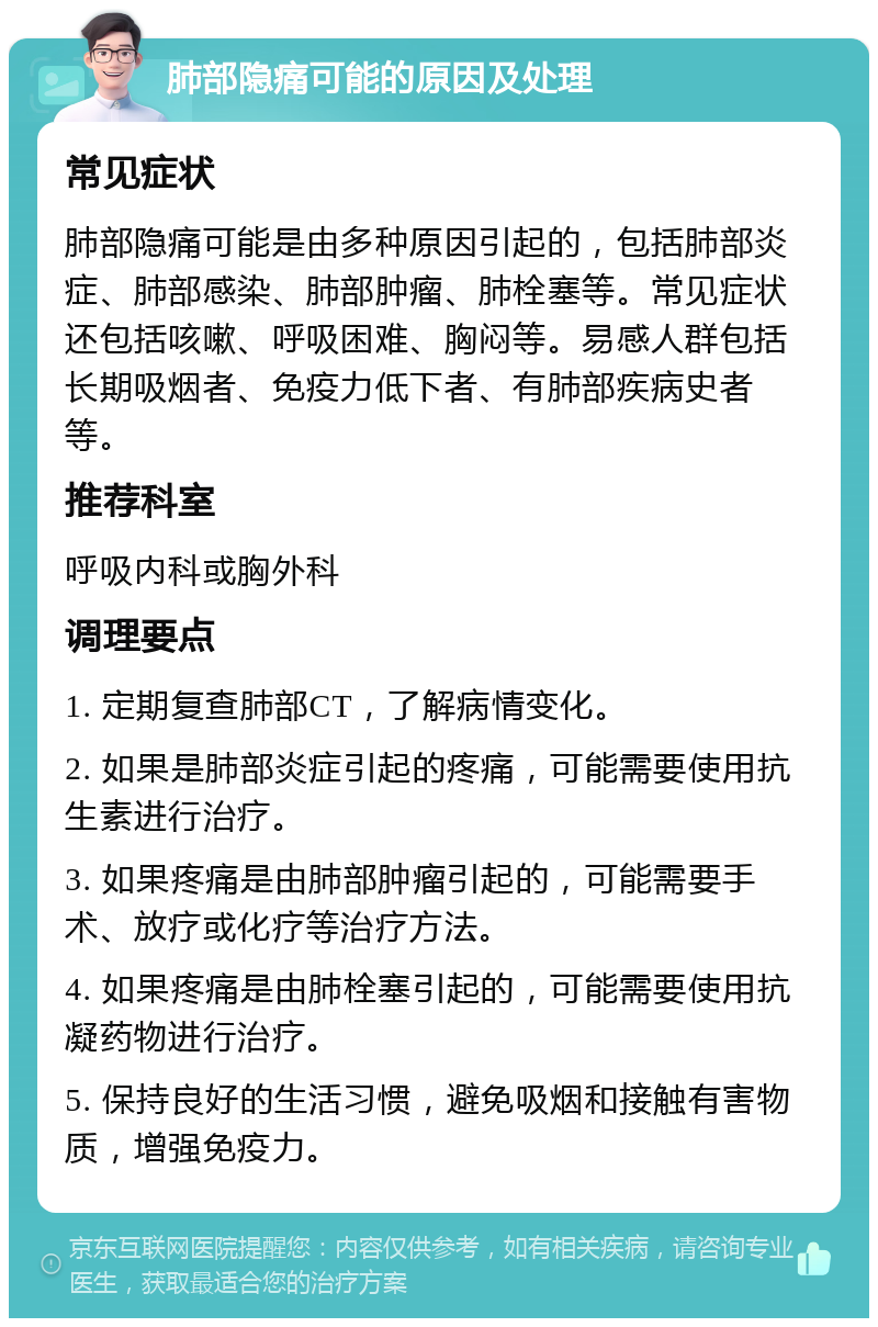 肺部隐痛可能的原因及处理 常见症状 肺部隐痛可能是由多种原因引起的，包括肺部炎症、肺部感染、肺部肿瘤、肺栓塞等。常见症状还包括咳嗽、呼吸困难、胸闷等。易感人群包括长期吸烟者、免疫力低下者、有肺部疾病史者等。 推荐科室 呼吸内科或胸外科 调理要点 1. 定期复查肺部CT，了解病情变化。 2. 如果是肺部炎症引起的疼痛，可能需要使用抗生素进行治疗。 3. 如果疼痛是由肺部肿瘤引起的，可能需要手术、放疗或化疗等治疗方法。 4. 如果疼痛是由肺栓塞引起的，可能需要使用抗凝药物进行治疗。 5. 保持良好的生活习惯，避免吸烟和接触有害物质，增强免疫力。