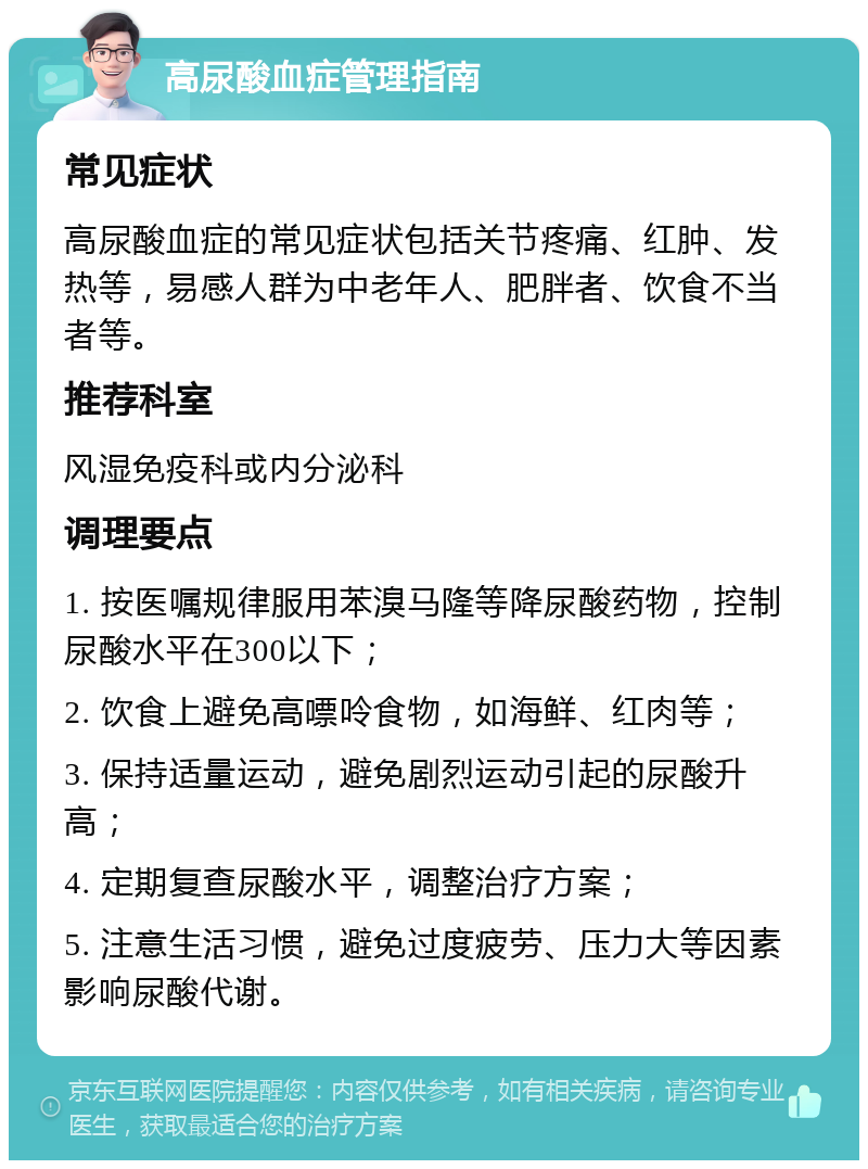 高尿酸血症管理指南 常见症状 高尿酸血症的常见症状包括关节疼痛、红肿、发热等，易感人群为中老年人、肥胖者、饮食不当者等。 推荐科室 风湿免疫科或内分泌科 调理要点 1. 按医嘱规律服用苯溴马隆等降尿酸药物，控制尿酸水平在300以下； 2. 饮食上避免高嘌呤食物，如海鲜、红肉等； 3. 保持适量运动，避免剧烈运动引起的尿酸升高； 4. 定期复查尿酸水平，调整治疗方案； 5. 注意生活习惯，避免过度疲劳、压力大等因素影响尿酸代谢。