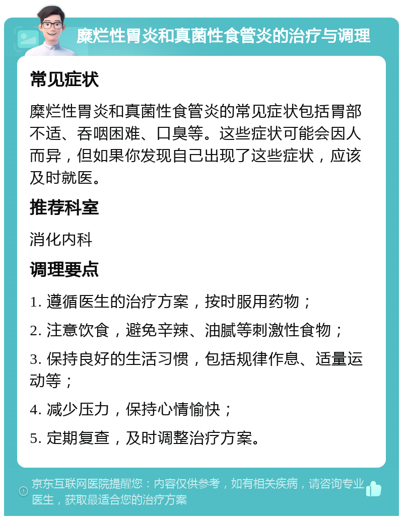 糜烂性胃炎和真菌性食管炎的治疗与调理 常见症状 糜烂性胃炎和真菌性食管炎的常见症状包括胃部不适、吞咽困难、口臭等。这些症状可能会因人而异，但如果你发现自己出现了这些症状，应该及时就医。 推荐科室 消化内科 调理要点 1. 遵循医生的治疗方案，按时服用药物； 2. 注意饮食，避免辛辣、油腻等刺激性食物； 3. 保持良好的生活习惯，包括规律作息、适量运动等； 4. 减少压力，保持心情愉快； 5. 定期复查，及时调整治疗方案。