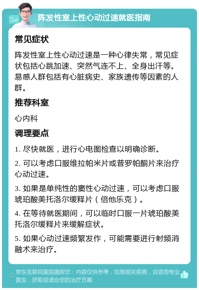 阵发性室上性心动过速就医指南 常见症状 阵发性室上性心动过速是一种心律失常，常见症状包括心跳加速、突然气连不上、全身出汗等。易感人群包括有心脏病史、家族遗传等因素的人群。 推荐科室 心内科 调理要点 1. 尽快就医，进行心电图检查以明确诊断。 2. 可以考虑口服维拉帕米片或普罗帕酮片来治疗心动过速。 3. 如果是单纯性的窦性心动过速，可以考虑口服琥珀酸美托洛尔缓释片（倍他乐克）。 4. 在等待就医期间，可以临时口服一片琥珀酸美托洛尔缓释片来缓解症状。 5. 如果心动过速频繁发作，可能需要进行射频消融术来治疗。