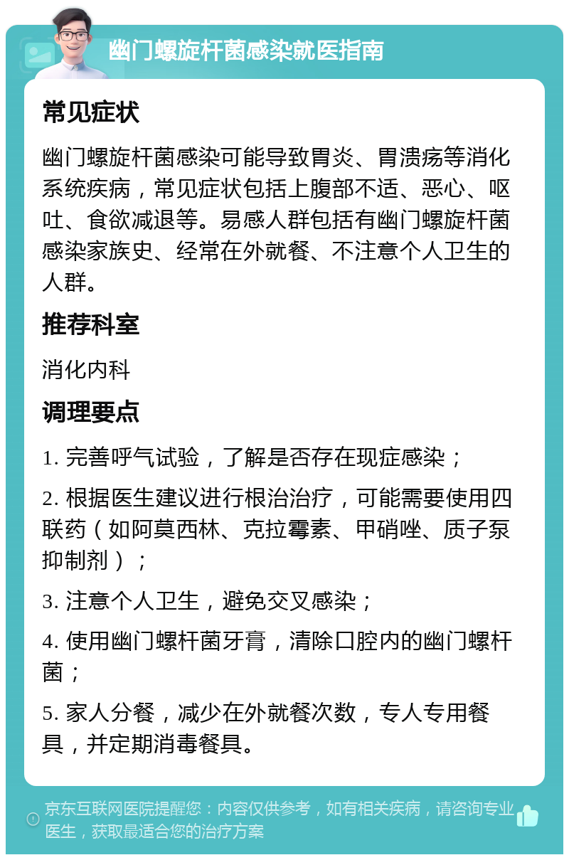 幽门螺旋杆菌感染就医指南 常见症状 幽门螺旋杆菌感染可能导致胃炎、胃溃疡等消化系统疾病，常见症状包括上腹部不适、恶心、呕吐、食欲减退等。易感人群包括有幽门螺旋杆菌感染家族史、经常在外就餐、不注意个人卫生的人群。 推荐科室 消化内科 调理要点 1. 完善呼气试验，了解是否存在现症感染； 2. 根据医生建议进行根治治疗，可能需要使用四联药（如阿莫西林、克拉霉素、甲硝唑、质子泵抑制剂）； 3. 注意个人卫生，避免交叉感染； 4. 使用幽门螺杆菌牙膏，清除口腔内的幽门螺杆菌； 5. 家人分餐，减少在外就餐次数，专人专用餐具，并定期消毒餐具。