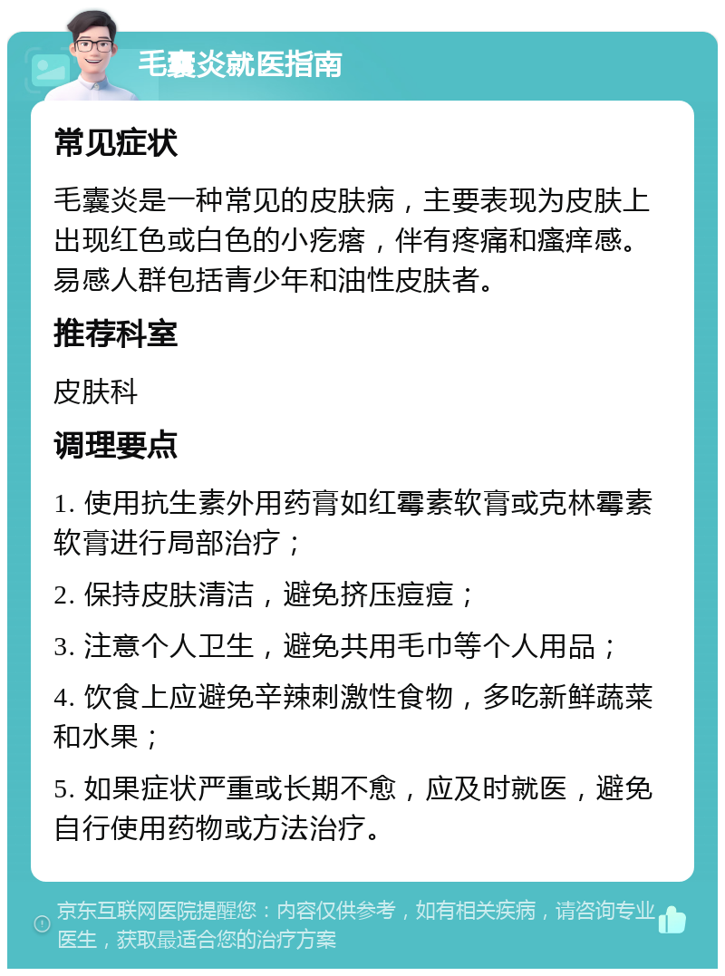 毛囊炎就医指南 常见症状 毛囊炎是一种常见的皮肤病，主要表现为皮肤上出现红色或白色的小疙瘩，伴有疼痛和瘙痒感。易感人群包括青少年和油性皮肤者。 推荐科室 皮肤科 调理要点 1. 使用抗生素外用药膏如红霉素软膏或克林霉素软膏进行局部治疗； 2. 保持皮肤清洁，避免挤压痘痘； 3. 注意个人卫生，避免共用毛巾等个人用品； 4. 饮食上应避免辛辣刺激性食物，多吃新鲜蔬菜和水果； 5. 如果症状严重或长期不愈，应及时就医，避免自行使用药物或方法治疗。