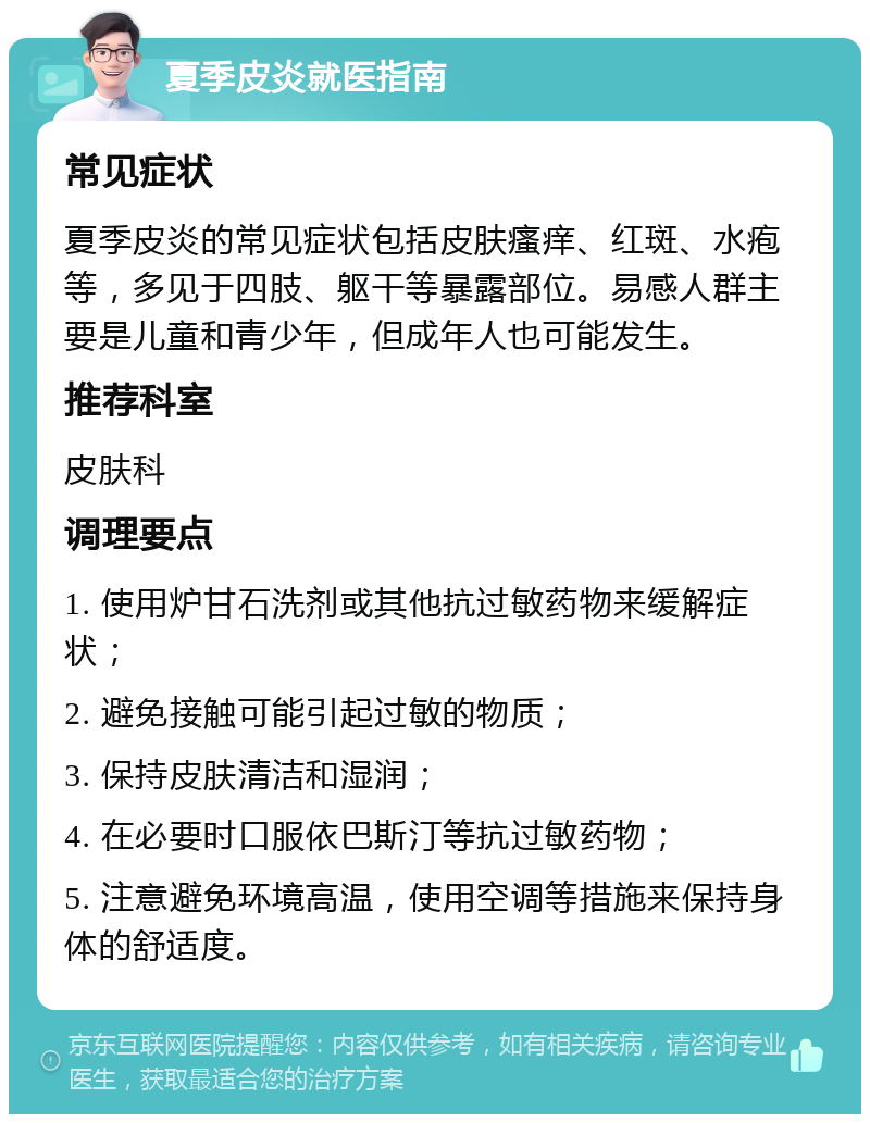 夏季皮炎就医指南 常见症状 夏季皮炎的常见症状包括皮肤瘙痒、红斑、水疱等，多见于四肢、躯干等暴露部位。易感人群主要是儿童和青少年，但成年人也可能发生。 推荐科室 皮肤科 调理要点 1. 使用炉甘石洗剂或其他抗过敏药物来缓解症状； 2. 避免接触可能引起过敏的物质； 3. 保持皮肤清洁和湿润； 4. 在必要时口服依巴斯汀等抗过敏药物； 5. 注意避免环境高温，使用空调等措施来保持身体的舒适度。