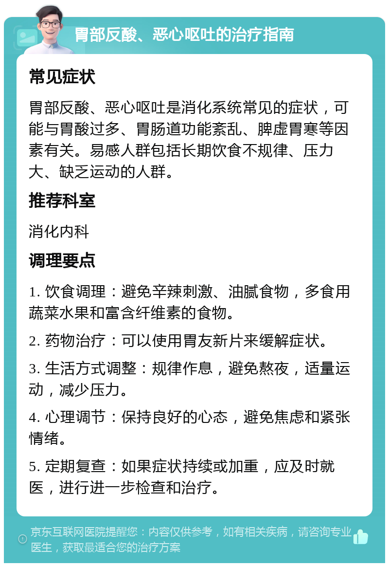 胃部反酸、恶心呕吐的治疗指南 常见症状 胃部反酸、恶心呕吐是消化系统常见的症状，可能与胃酸过多、胃肠道功能紊乱、脾虚胃寒等因素有关。易感人群包括长期饮食不规律、压力大、缺乏运动的人群。 推荐科室 消化内科 调理要点 1. 饮食调理：避免辛辣刺激、油腻食物，多食用蔬菜水果和富含纤维素的食物。 2. 药物治疗：可以使用胃友新片来缓解症状。 3. 生活方式调整：规律作息，避免熬夜，适量运动，减少压力。 4. 心理调节：保持良好的心态，避免焦虑和紧张情绪。 5. 定期复查：如果症状持续或加重，应及时就医，进行进一步检查和治疗。