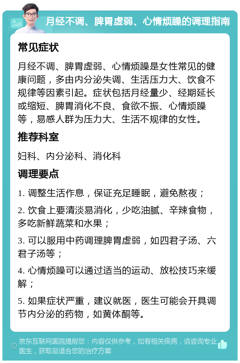 月经不调、脾胃虚弱、心情烦躁的调理指南 常见症状 月经不调、脾胃虚弱、心情烦躁是女性常见的健康问题，多由内分泌失调、生活压力大、饮食不规律等因素引起。症状包括月经量少、经期延长或缩短、脾胃消化不良、食欲不振、心情烦躁等，易感人群为压力大、生活不规律的女性。 推荐科室 妇科、内分泌科、消化科 调理要点 1. 调整生活作息，保证充足睡眠，避免熬夜； 2. 饮食上要清淡易消化，少吃油腻、辛辣食物，多吃新鲜蔬菜和水果； 3. 可以服用中药调理脾胃虚弱，如四君子汤、六君子汤等； 4. 心情烦躁可以通过适当的运动、放松技巧来缓解； 5. 如果症状严重，建议就医，医生可能会开具调节内分泌的药物，如黄体酮等。