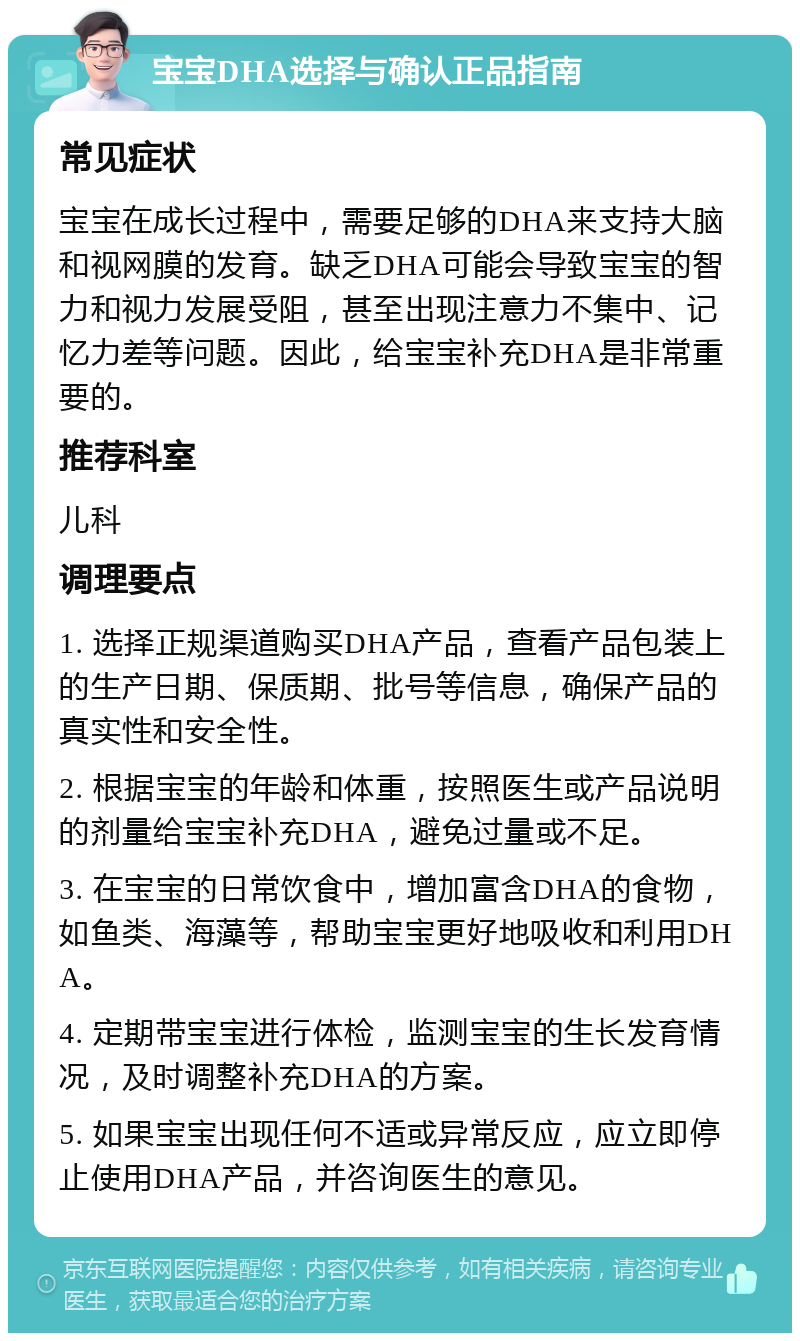 宝宝DHA选择与确认正品指南 常见症状 宝宝在成长过程中，需要足够的DHA来支持大脑和视网膜的发育。缺乏DHA可能会导致宝宝的智力和视力发展受阻，甚至出现注意力不集中、记忆力差等问题。因此，给宝宝补充DHA是非常重要的。 推荐科室 儿科 调理要点 1. 选择正规渠道购买DHA产品，查看产品包装上的生产日期、保质期、批号等信息，确保产品的真实性和安全性。 2. 根据宝宝的年龄和体重，按照医生或产品说明的剂量给宝宝补充DHA，避免过量或不足。 3. 在宝宝的日常饮食中，增加富含DHA的食物，如鱼类、海藻等，帮助宝宝更好地吸收和利用DHA。 4. 定期带宝宝进行体检，监测宝宝的生长发育情况，及时调整补充DHA的方案。 5. 如果宝宝出现任何不适或异常反应，应立即停止使用DHA产品，并咨询医生的意见。