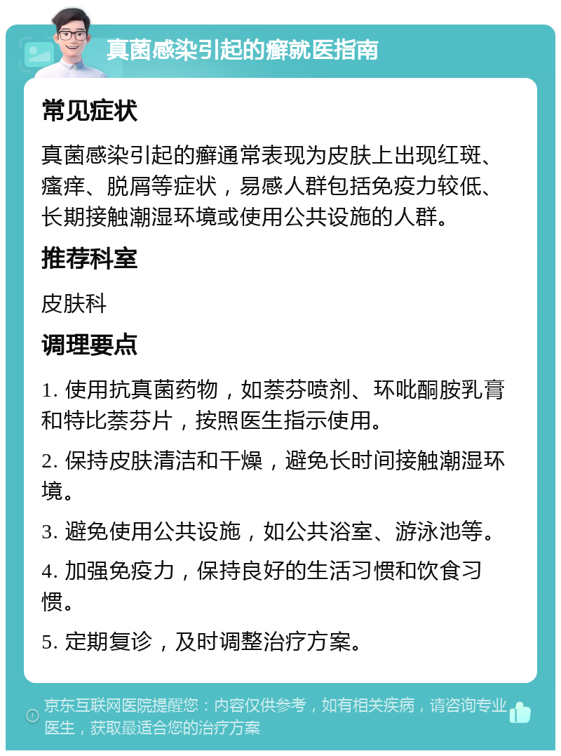 真菌感染引起的癣就医指南 常见症状 真菌感染引起的癣通常表现为皮肤上出现红斑、瘙痒、脱屑等症状，易感人群包括免疫力较低、长期接触潮湿环境或使用公共设施的人群。 推荐科室 皮肤科 调理要点 1. 使用抗真菌药物，如萘芬喷剂、环吡酮胺乳膏和特比萘芬片，按照医生指示使用。 2. 保持皮肤清洁和干燥，避免长时间接触潮湿环境。 3. 避免使用公共设施，如公共浴室、游泳池等。 4. 加强免疫力，保持良好的生活习惯和饮食习惯。 5. 定期复诊，及时调整治疗方案。