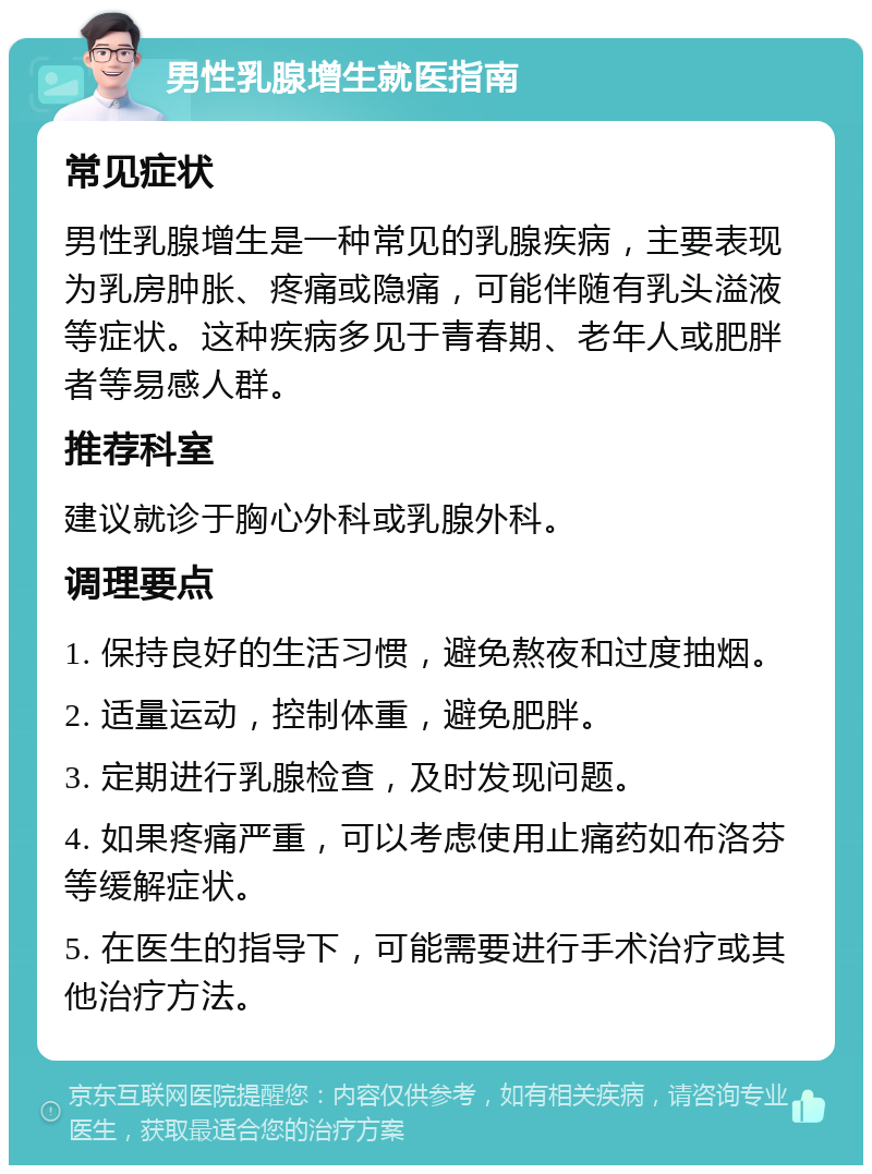 男性乳腺增生就医指南 常见症状 男性乳腺增生是一种常见的乳腺疾病，主要表现为乳房肿胀、疼痛或隐痛，可能伴随有乳头溢液等症状。这种疾病多见于青春期、老年人或肥胖者等易感人群。 推荐科室 建议就诊于胸心外科或乳腺外科。 调理要点 1. 保持良好的生活习惯，避免熬夜和过度抽烟。 2. 适量运动，控制体重，避免肥胖。 3. 定期进行乳腺检查，及时发现问题。 4. 如果疼痛严重，可以考虑使用止痛药如布洛芬等缓解症状。 5. 在医生的指导下，可能需要进行手术治疗或其他治疗方法。