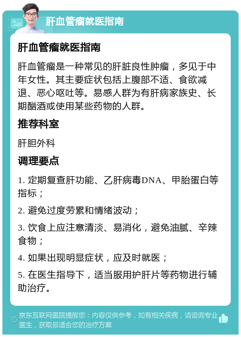 肝血管瘤就医指南 肝血管瘤就医指南 肝血管瘤是一种常见的肝脏良性肿瘤，多见于中年女性。其主要症状包括上腹部不适、食欲减退、恶心呕吐等。易感人群为有肝病家族史、长期酗酒或使用某些药物的人群。 推荐科室 肝胆外科 调理要点 1. 定期复查肝功能、乙肝病毒DNA、甲胎蛋白等指标； 2. 避免过度劳累和情绪波动； 3. 饮食上应注意清淡、易消化，避免油腻、辛辣食物； 4. 如果出现明显症状，应及时就医； 5. 在医生指导下，适当服用护肝片等药物进行辅助治疗。