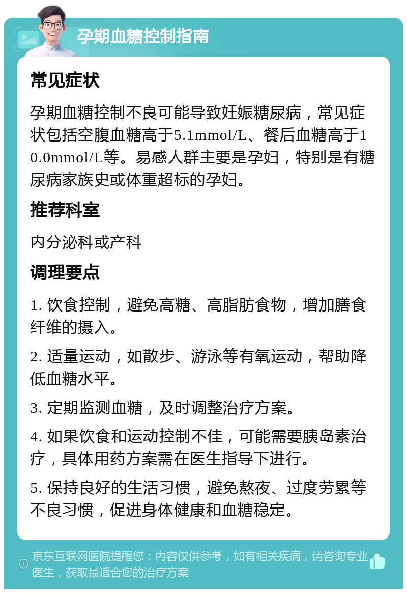 孕期血糖控制指南 常见症状 孕期血糖控制不良可能导致妊娠糖尿病，常见症状包括空腹血糖高于5.1mmol/L、餐后血糖高于10.0mmol/L等。易感人群主要是孕妇，特别是有糖尿病家族史或体重超标的孕妇。 推荐科室 内分泌科或产科 调理要点 1. 饮食控制，避免高糖、高脂肪食物，增加膳食纤维的摄入。 2. 适量运动，如散步、游泳等有氧运动，帮助降低血糖水平。 3. 定期监测血糖，及时调整治疗方案。 4. 如果饮食和运动控制不佳，可能需要胰岛素治疗，具体用药方案需在医生指导下进行。 5. 保持良好的生活习惯，避免熬夜、过度劳累等不良习惯，促进身体健康和血糖稳定。