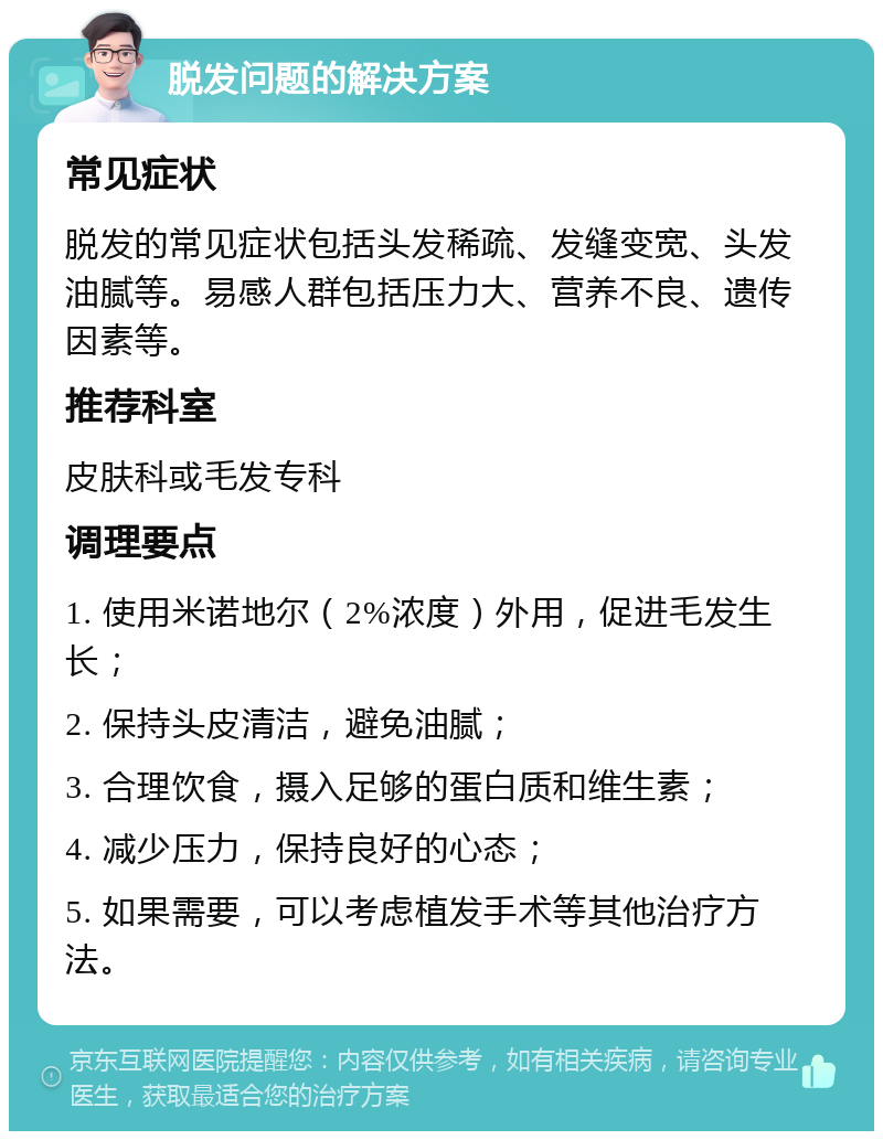 脱发问题的解决方案 常见症状 脱发的常见症状包括头发稀疏、发缝变宽、头发油腻等。易感人群包括压力大、营养不良、遗传因素等。 推荐科室 皮肤科或毛发专科 调理要点 1. 使用米诺地尔（2%浓度）外用，促进毛发生长； 2. 保持头皮清洁，避免油腻； 3. 合理饮食，摄入足够的蛋白质和维生素； 4. 减少压力，保持良好的心态； 5. 如果需要，可以考虑植发手术等其他治疗方法。