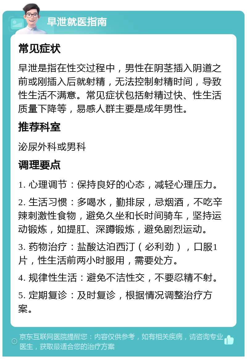 早泄就医指南 常见症状 早泄是指在性交过程中，男性在阴茎插入阴道之前或刚插入后就射精，无法控制射精时间，导致性生活不满意。常见症状包括射精过快、性生活质量下降等，易感人群主要是成年男性。 推荐科室 泌尿外科或男科 调理要点 1. 心理调节：保持良好的心态，减轻心理压力。 2. 生活习惯：多喝水，勤排尿，忌烟酒，不吃辛辣刺激性食物，避免久坐和长时间骑车，坚持运动锻炼，如提肛、深蹲锻炼，避免剧烈运动。 3. 药物治疗：盐酸达泊西汀（必利劲），口服1片，性生活前两小时服用，需要处方。 4. 规律性生活：避免不洁性交，不要忍精不射。 5. 定期复诊：及时复诊，根据情况调整治疗方案。