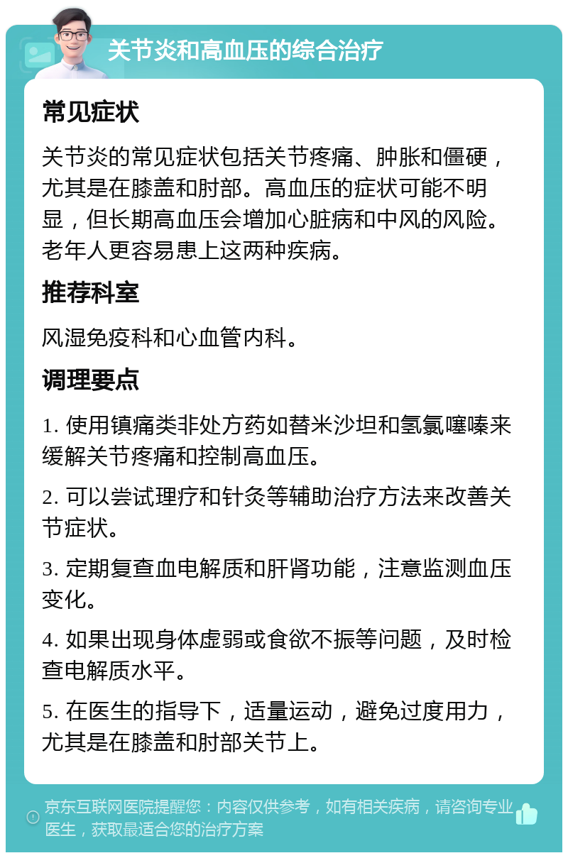 关节炎和高血压的综合治疗 常见症状 关节炎的常见症状包括关节疼痛、肿胀和僵硬，尤其是在膝盖和肘部。高血压的症状可能不明显，但长期高血压会增加心脏病和中风的风险。老年人更容易患上这两种疾病。 推荐科室 风湿免疫科和心血管内科。 调理要点 1. 使用镇痛类非处方药如替米沙坦和氢氯噻嗪来缓解关节疼痛和控制高血压。 2. 可以尝试理疗和针灸等辅助治疗方法来改善关节症状。 3. 定期复查血电解质和肝肾功能，注意监测血压变化。 4. 如果出现身体虚弱或食欲不振等问题，及时检查电解质水平。 5. 在医生的指导下，适量运动，避免过度用力，尤其是在膝盖和肘部关节上。