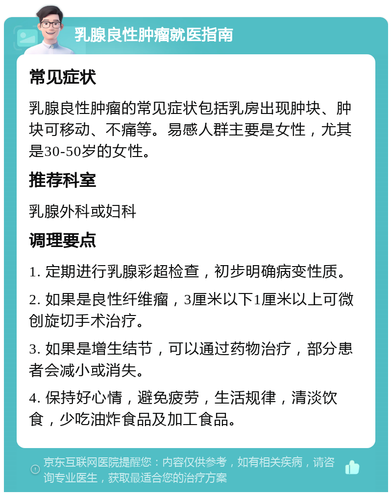 乳腺良性肿瘤就医指南 常见症状 乳腺良性肿瘤的常见症状包括乳房出现肿块、肿块可移动、不痛等。易感人群主要是女性，尤其是30-50岁的女性。 推荐科室 乳腺外科或妇科 调理要点 1. 定期进行乳腺彩超检查，初步明确病变性质。 2. 如果是良性纤维瘤，3厘米以下1厘米以上可微创旋切手术治疗。 3. 如果是增生结节，可以通过药物治疗，部分患者会减小或消失。 4. 保持好心情，避免疲劳，生活规律，清淡饮食，少吃油炸食品及加工食品。