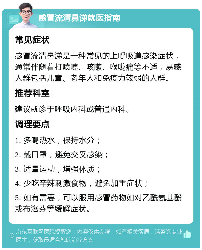 感冒流清鼻涕就医指南 常见症状 感冒流清鼻涕是一种常见的上呼吸道感染症状，通常伴随着打喷嚏、咳嗽、喉咙痛等不适，易感人群包括儿童、老年人和免疫力较弱的人群。 推荐科室 建议就诊于呼吸内科或普通内科。 调理要点 1. 多喝热水，保持水分； 2. 戴口罩，避免交叉感染； 3. 适量运动，增强体质； 4. 少吃辛辣刺激食物，避免加重症状； 5. 如有需要，可以服用感冒药物如对乙酰氨基酚或布洛芬等缓解症状。