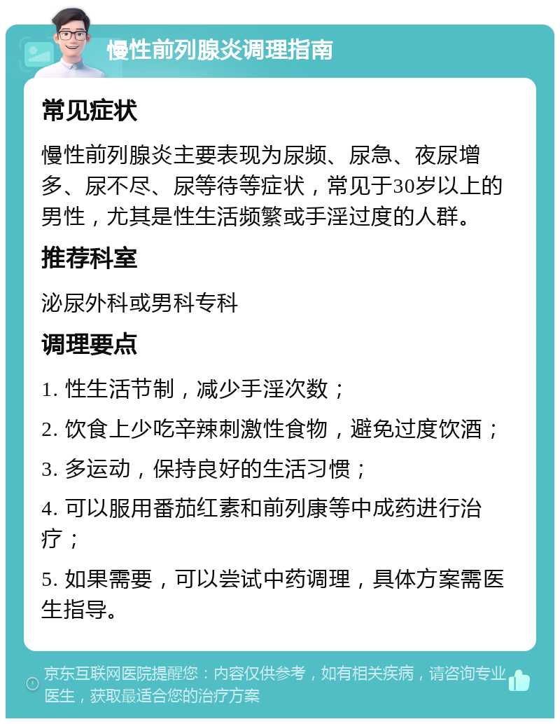 慢性前列腺炎调理指南 常见症状 慢性前列腺炎主要表现为尿频、尿急、夜尿增多、尿不尽、尿等待等症状，常见于30岁以上的男性，尤其是性生活频繁或手淫过度的人群。 推荐科室 泌尿外科或男科专科 调理要点 1. 性生活节制，减少手淫次数； 2. 饮食上少吃辛辣刺激性食物，避免过度饮酒； 3. 多运动，保持良好的生活习惯； 4. 可以服用番茄红素和前列康等中成药进行治疗； 5. 如果需要，可以尝试中药调理，具体方案需医生指导。