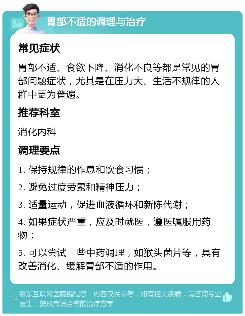 胃部不适的调理与治疗 常见症状 胃部不适、食欲下降、消化不良等都是常见的胃部问题症状，尤其是在压力大、生活不规律的人群中更为普遍。 推荐科室 消化内科 调理要点 1. 保持规律的作息和饮食习惯； 2. 避免过度劳累和精神压力； 3. 适量运动，促进血液循环和新陈代谢； 4. 如果症状严重，应及时就医，遵医嘱服用药物； 5. 可以尝试一些中药调理，如猴头菌片等，具有改善消化、缓解胃部不适的作用。