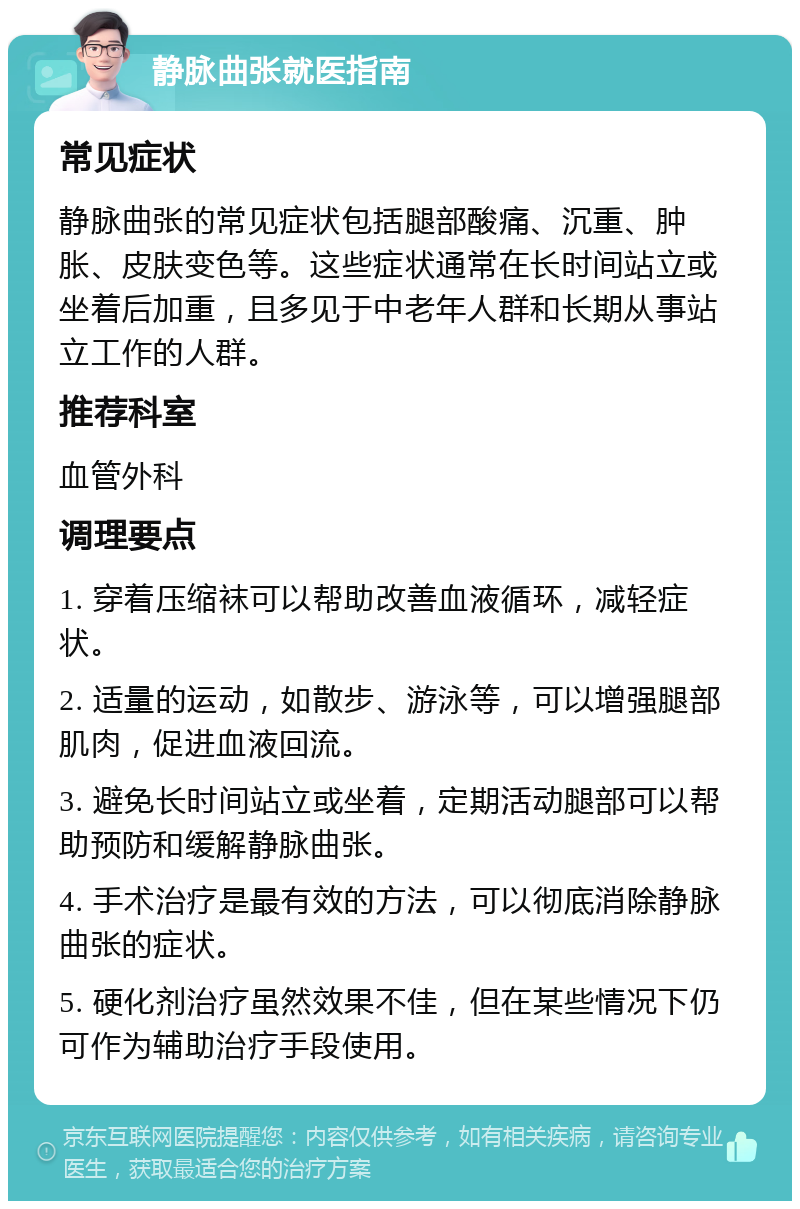 静脉曲张就医指南 常见症状 静脉曲张的常见症状包括腿部酸痛、沉重、肿胀、皮肤变色等。这些症状通常在长时间站立或坐着后加重，且多见于中老年人群和长期从事站立工作的人群。 推荐科室 血管外科 调理要点 1. 穿着压缩袜可以帮助改善血液循环，减轻症状。 2. 适量的运动，如散步、游泳等，可以增强腿部肌肉，促进血液回流。 3. 避免长时间站立或坐着，定期活动腿部可以帮助预防和缓解静脉曲张。 4. 手术治疗是最有效的方法，可以彻底消除静脉曲张的症状。 5. 硬化剂治疗虽然效果不佳，但在某些情况下仍可作为辅助治疗手段使用。