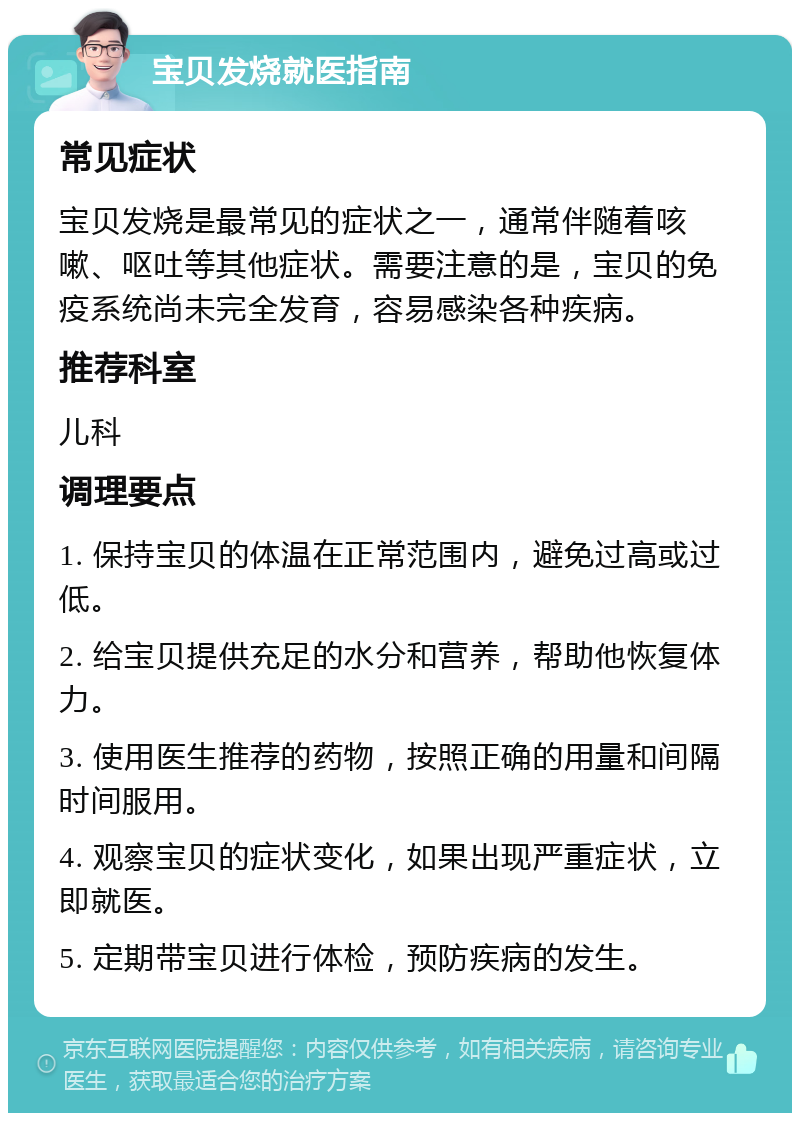 宝贝发烧就医指南 常见症状 宝贝发烧是最常见的症状之一，通常伴随着咳嗽、呕吐等其他症状。需要注意的是，宝贝的免疫系统尚未完全发育，容易感染各种疾病。 推荐科室 儿科 调理要点 1. 保持宝贝的体温在正常范围内，避免过高或过低。 2. 给宝贝提供充足的水分和营养，帮助他恢复体力。 3. 使用医生推荐的药物，按照正确的用量和间隔时间服用。 4. 观察宝贝的症状变化，如果出现严重症状，立即就医。 5. 定期带宝贝进行体检，预防疾病的发生。