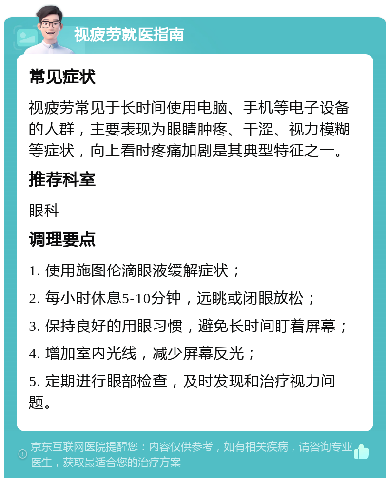 视疲劳就医指南 常见症状 视疲劳常见于长时间使用电脑、手机等电子设备的人群，主要表现为眼睛肿疼、干涩、视力模糊等症状，向上看时疼痛加剧是其典型特征之一。 推荐科室 眼科 调理要点 1. 使用施图伦滴眼液缓解症状； 2. 每小时休息5-10分钟，远眺或闭眼放松； 3. 保持良好的用眼习惯，避免长时间盯着屏幕； 4. 增加室内光线，减少屏幕反光； 5. 定期进行眼部检查，及时发现和治疗视力问题。