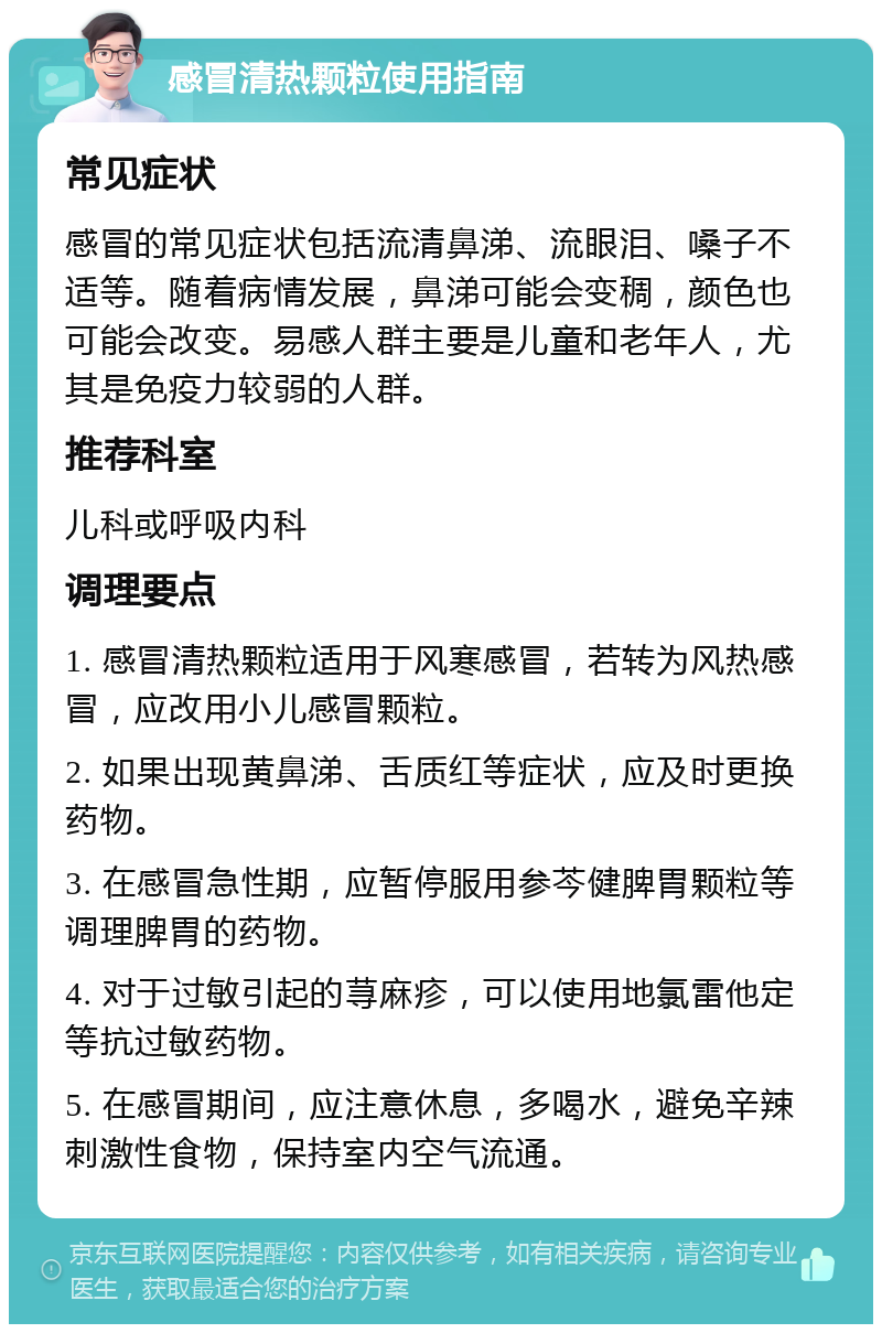 感冒清热颗粒使用指南 常见症状 感冒的常见症状包括流清鼻涕、流眼泪、嗓子不适等。随着病情发展，鼻涕可能会变稠，颜色也可能会改变。易感人群主要是儿童和老年人，尤其是免疫力较弱的人群。 推荐科室 儿科或呼吸内科 调理要点 1. 感冒清热颗粒适用于风寒感冒，若转为风热感冒，应改用小儿感冒颗粒。 2. 如果出现黄鼻涕、舌质红等症状，应及时更换药物。 3. 在感冒急性期，应暂停服用参芩健脾胃颗粒等调理脾胃的药物。 4. 对于过敏引起的荨麻疹，可以使用地氯雷他定等抗过敏药物。 5. 在感冒期间，应注意休息，多喝水，避免辛辣刺激性食物，保持室内空气流通。