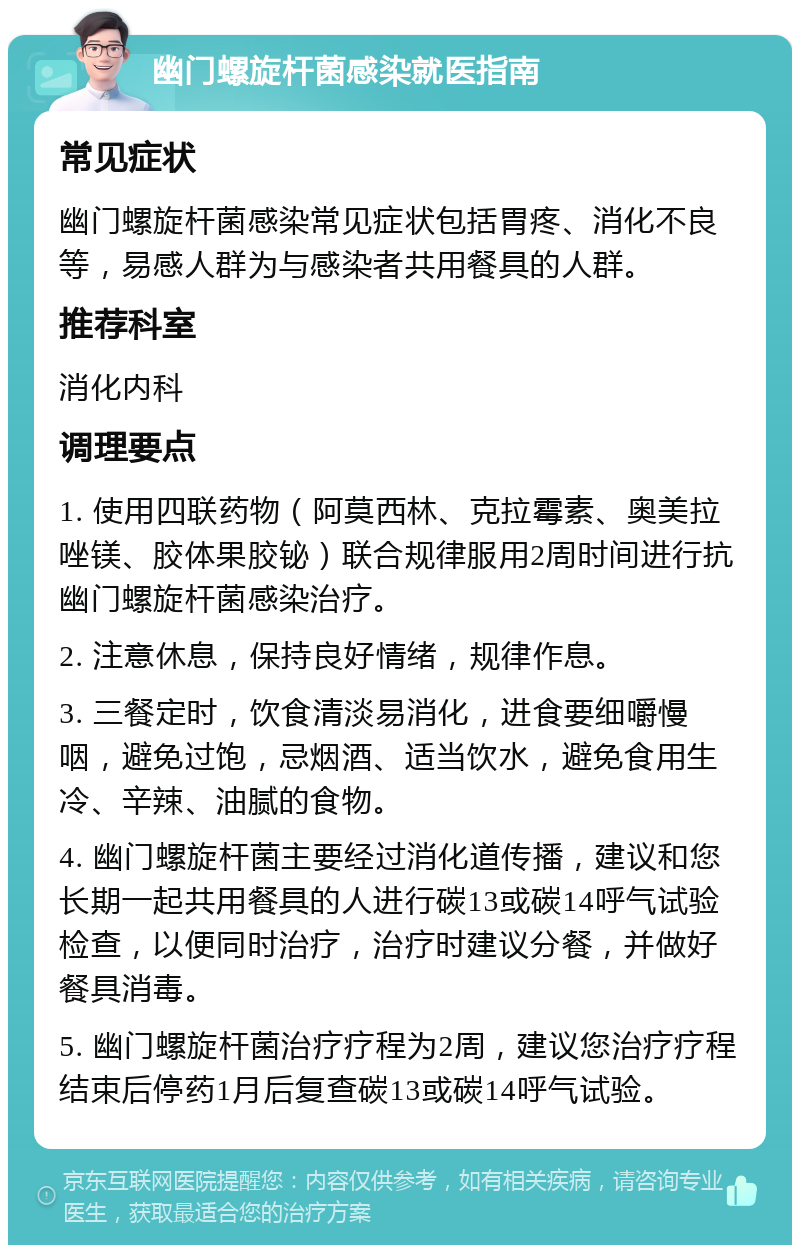 幽门螺旋杆菌感染就医指南 常见症状 幽门螺旋杆菌感染常见症状包括胃疼、消化不良等，易感人群为与感染者共用餐具的人群。 推荐科室 消化内科 调理要点 1. 使用四联药物（阿莫西林、克拉霉素、奥美拉唑镁、胶体果胶铋）联合规律服用2周时间进行抗幽门螺旋杆菌感染治疗。 2. 注意休息，保持良好情绪，规律作息。 3. 三餐定时，饮食清淡易消化，进食要细嚼慢咽，避免过饱，忌烟酒、适当饮水，避免食用生冷、辛辣、油腻的食物。 4. 幽门螺旋杆菌主要经过消化道传播，建议和您长期一起共用餐具的人进行碳13或碳14呼气试验检查，以便同时治疗，治疗时建议分餐，并做好餐具消毒。 5. 幽门螺旋杆菌治疗疗程为2周，建议您治疗疗程结束后停药1月后复查碳13或碳14呼气试验。