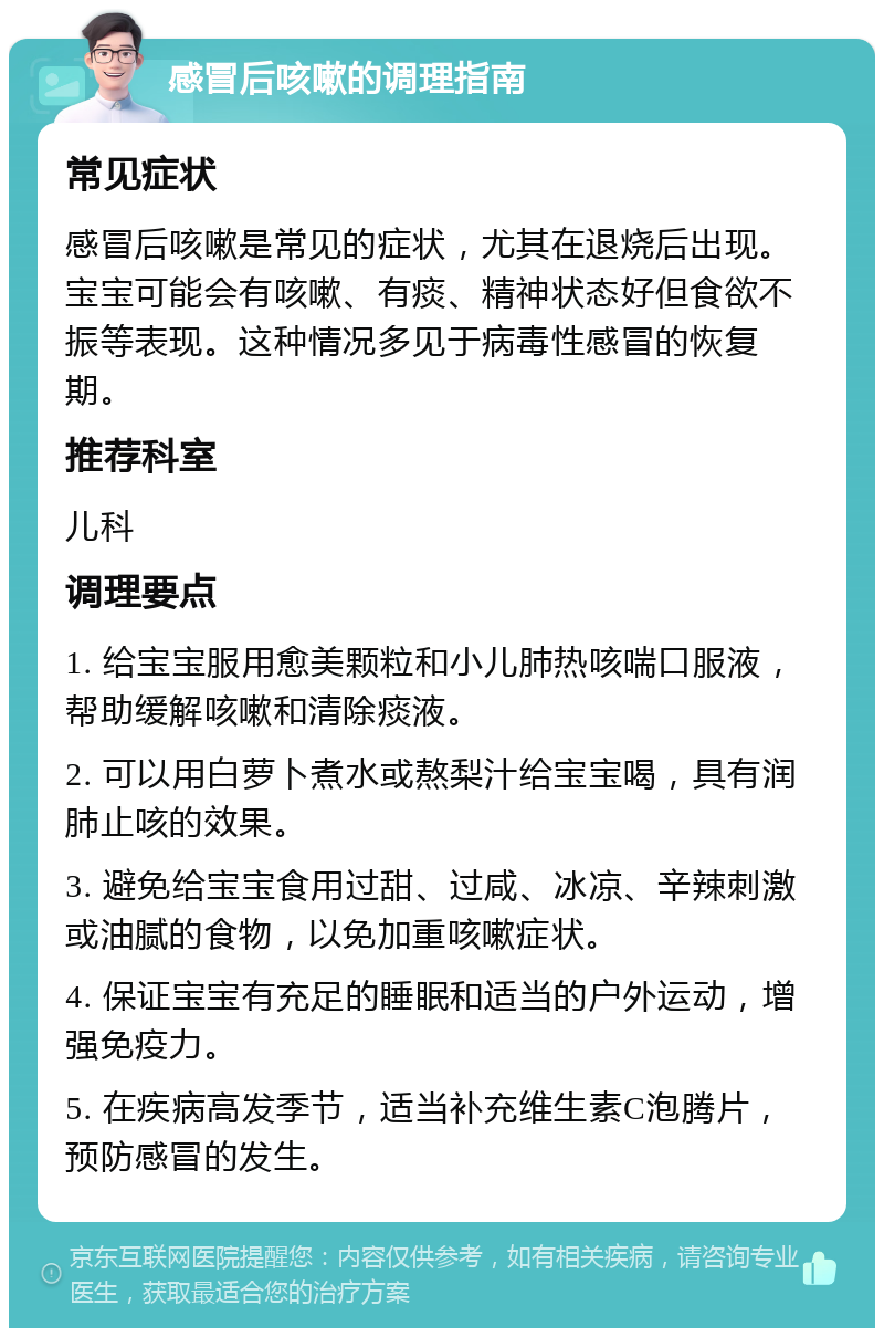 感冒后咳嗽的调理指南 常见症状 感冒后咳嗽是常见的症状，尤其在退烧后出现。宝宝可能会有咳嗽、有痰、精神状态好但食欲不振等表现。这种情况多见于病毒性感冒的恢复期。 推荐科室 儿科 调理要点 1. 给宝宝服用愈美颗粒和小儿肺热咳喘口服液，帮助缓解咳嗽和清除痰液。 2. 可以用白萝卜煮水或熬梨汁给宝宝喝，具有润肺止咳的效果。 3. 避免给宝宝食用过甜、过咸、冰凉、辛辣刺激或油腻的食物，以免加重咳嗽症状。 4. 保证宝宝有充足的睡眠和适当的户外运动，增强免疫力。 5. 在疾病高发季节，适当补充维生素C泡腾片，预防感冒的发生。