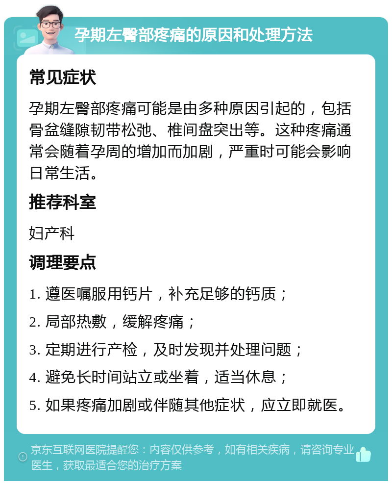 孕期左臀部疼痛的原因和处理方法 常见症状 孕期左臀部疼痛可能是由多种原因引起的，包括骨盆缝隙韧带松弛、椎间盘突出等。这种疼痛通常会随着孕周的增加而加剧，严重时可能会影响日常生活。 推荐科室 妇产科 调理要点 1. 遵医嘱服用钙片，补充足够的钙质； 2. 局部热敷，缓解疼痛； 3. 定期进行产检，及时发现并处理问题； 4. 避免长时间站立或坐着，适当休息； 5. 如果疼痛加剧或伴随其他症状，应立即就医。