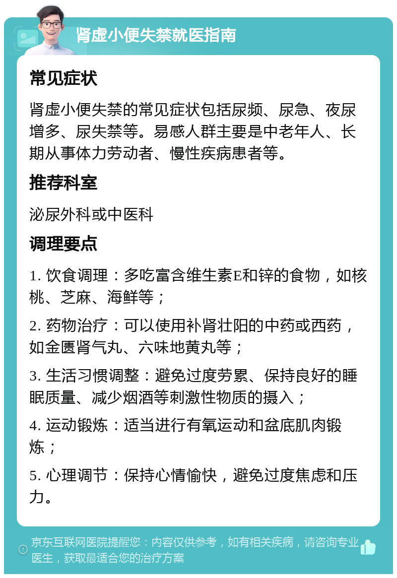 肾虚小便失禁就医指南 常见症状 肾虚小便失禁的常见症状包括尿频、尿急、夜尿增多、尿失禁等。易感人群主要是中老年人、长期从事体力劳动者、慢性疾病患者等。 推荐科室 泌尿外科或中医科 调理要点 1. 饮食调理：多吃富含维生素E和锌的食物，如核桃、芝麻、海鲜等； 2. 药物治疗：可以使用补肾壮阳的中药或西药，如金匮肾气丸、六味地黄丸等； 3. 生活习惯调整：避免过度劳累、保持良好的睡眠质量、减少烟酒等刺激性物质的摄入； 4. 运动锻炼：适当进行有氧运动和盆底肌肉锻炼； 5. 心理调节：保持心情愉快，避免过度焦虑和压力。