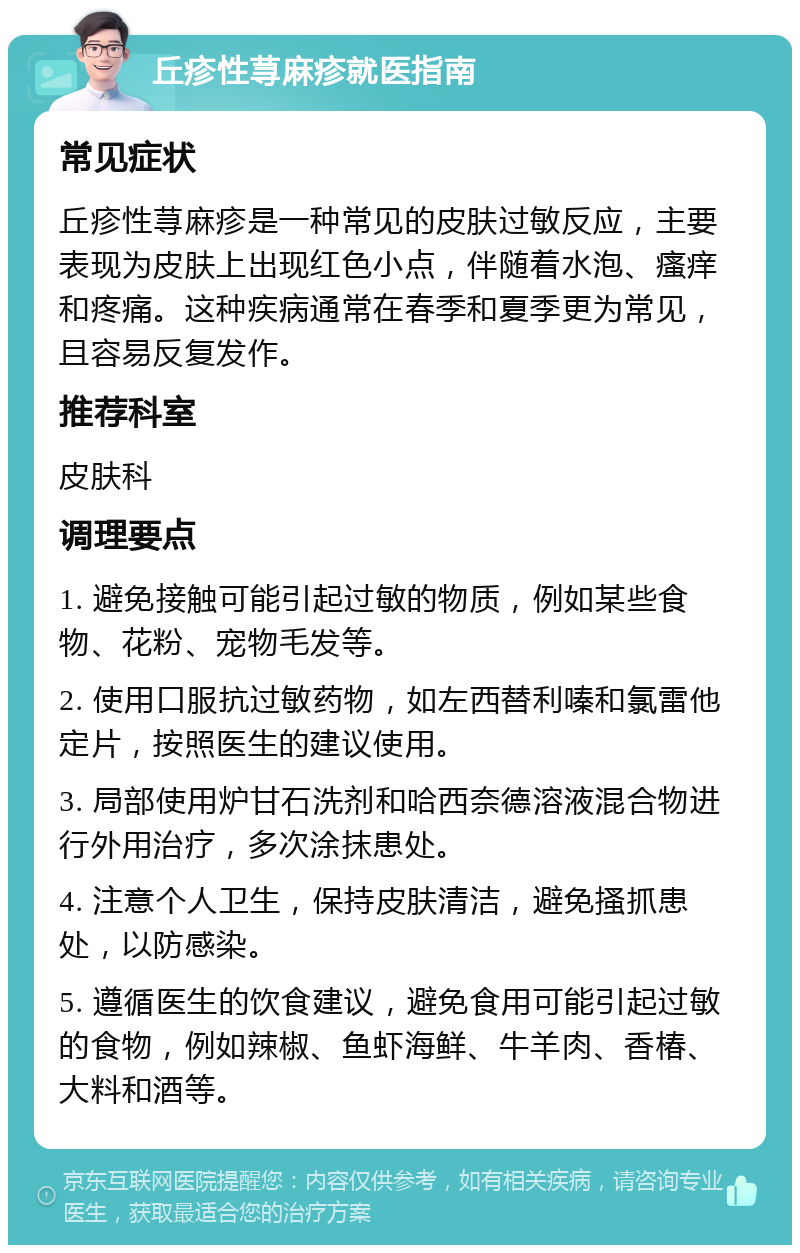 丘疹性荨麻疹就医指南 常见症状 丘疹性荨麻疹是一种常见的皮肤过敏反应，主要表现为皮肤上出现红色小点，伴随着水泡、瘙痒和疼痛。这种疾病通常在春季和夏季更为常见，且容易反复发作。 推荐科室 皮肤科 调理要点 1. 避免接触可能引起过敏的物质，例如某些食物、花粉、宠物毛发等。 2. 使用口服抗过敏药物，如左西替利嗪和氯雷他定片，按照医生的建议使用。 3. 局部使用炉甘石洗剂和哈西奈德溶液混合物进行外用治疗，多次涂抹患处。 4. 注意个人卫生，保持皮肤清洁，避免搔抓患处，以防感染。 5. 遵循医生的饮食建议，避免食用可能引起过敏的食物，例如辣椒、鱼虾海鲜、牛羊肉、香椿、大料和酒等。