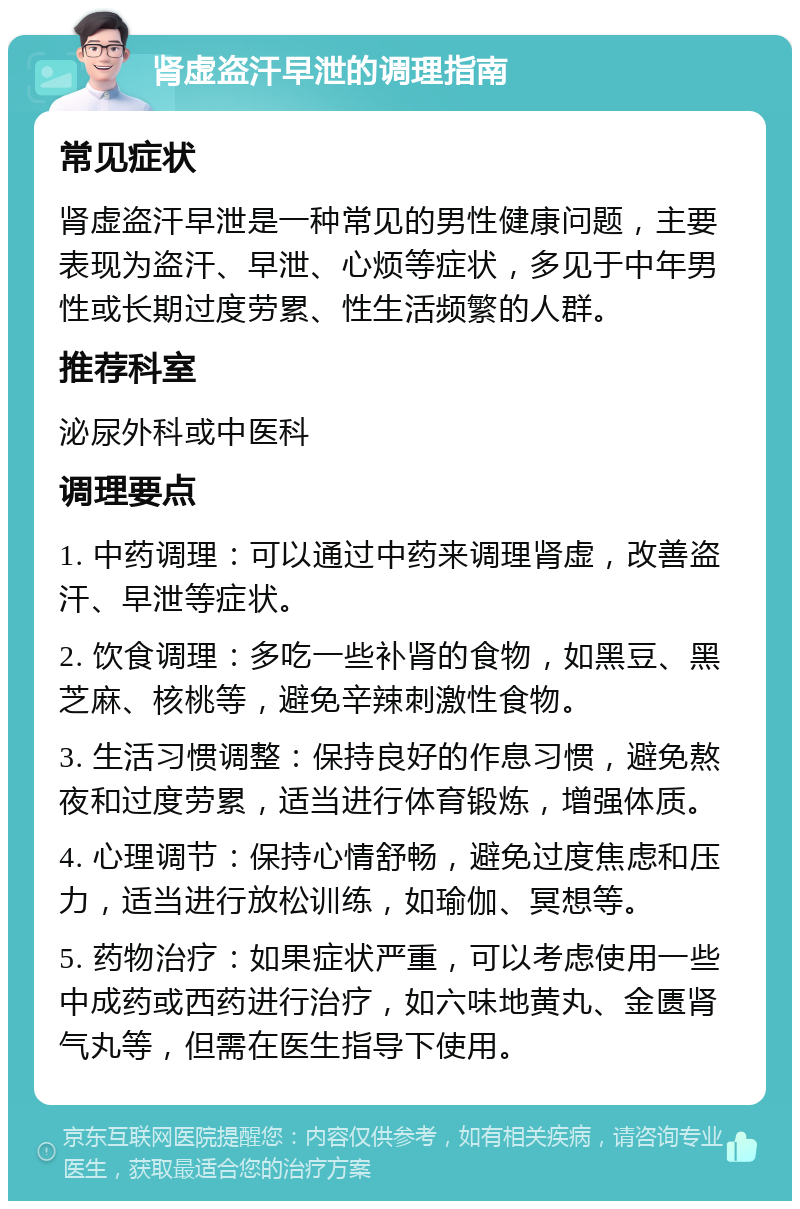 肾虚盗汗早泄的调理指南 常见症状 肾虚盗汗早泄是一种常见的男性健康问题，主要表现为盗汗、早泄、心烦等症状，多见于中年男性或长期过度劳累、性生活频繁的人群。 推荐科室 泌尿外科或中医科 调理要点 1. 中药调理：可以通过中药来调理肾虚，改善盗汗、早泄等症状。 2. 饮食调理：多吃一些补肾的食物，如黑豆、黑芝麻、核桃等，避免辛辣刺激性食物。 3. 生活习惯调整：保持良好的作息习惯，避免熬夜和过度劳累，适当进行体育锻炼，增强体质。 4. 心理调节：保持心情舒畅，避免过度焦虑和压力，适当进行放松训练，如瑜伽、冥想等。 5. 药物治疗：如果症状严重，可以考虑使用一些中成药或西药进行治疗，如六味地黄丸、金匮肾气丸等，但需在医生指导下使用。