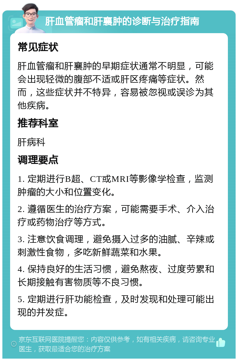 肝血管瘤和肝襄肿的诊断与治疗指南 常见症状 肝血管瘤和肝襄肿的早期症状通常不明显，可能会出现轻微的腹部不适或肝区疼痛等症状。然而，这些症状并不特异，容易被忽视或误诊为其他疾病。 推荐科室 肝病科 调理要点 1. 定期进行B超、CT或MRI等影像学检查，监测肿瘤的大小和位置变化。 2. 遵循医生的治疗方案，可能需要手术、介入治疗或药物治疗等方式。 3. 注意饮食调理，避免摄入过多的油腻、辛辣或刺激性食物，多吃新鲜蔬菜和水果。 4. 保持良好的生活习惯，避免熬夜、过度劳累和长期接触有害物质等不良习惯。 5. 定期进行肝功能检查，及时发现和处理可能出现的并发症。