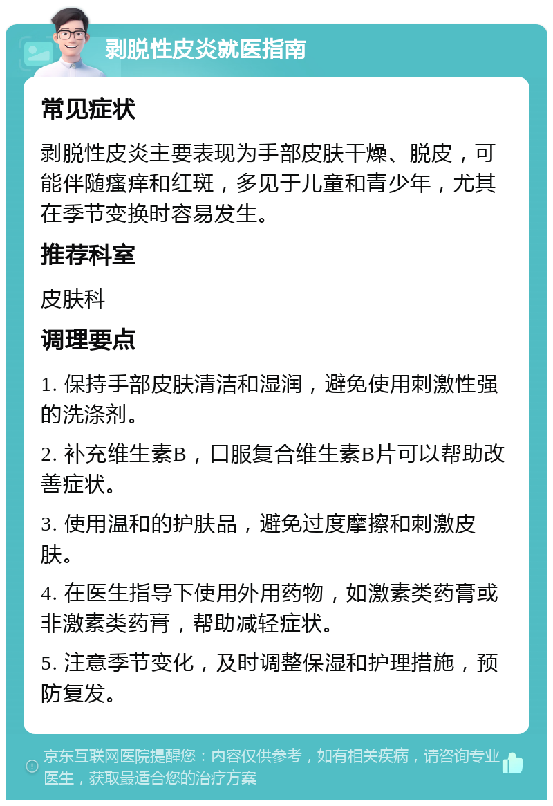 剥脱性皮炎就医指南 常见症状 剥脱性皮炎主要表现为手部皮肤干燥、脱皮，可能伴随瘙痒和红斑，多见于儿童和青少年，尤其在季节变换时容易发生。 推荐科室 皮肤科 调理要点 1. 保持手部皮肤清洁和湿润，避免使用刺激性强的洗涤剂。 2. 补充维生素B，口服复合维生素B片可以帮助改善症状。 3. 使用温和的护肤品，避免过度摩擦和刺激皮肤。 4. 在医生指导下使用外用药物，如激素类药膏或非激素类药膏，帮助减轻症状。 5. 注意季节变化，及时调整保湿和护理措施，预防复发。