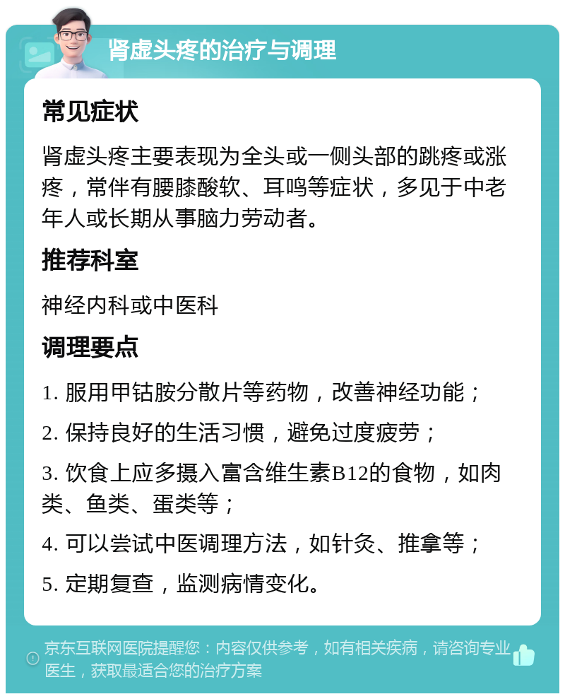 肾虚头疼的治疗与调理 常见症状 肾虚头疼主要表现为全头或一侧头部的跳疼或涨疼，常伴有腰膝酸软、耳鸣等症状，多见于中老年人或长期从事脑力劳动者。 推荐科室 神经内科或中医科 调理要点 1. 服用甲钴胺分散片等药物，改善神经功能； 2. 保持良好的生活习惯，避免过度疲劳； 3. 饮食上应多摄入富含维生素B12的食物，如肉类、鱼类、蛋类等； 4. 可以尝试中医调理方法，如针灸、推拿等； 5. 定期复查，监测病情变化。