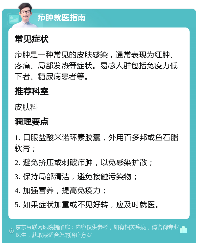 疖肿就医指南 常见症状 疖肿是一种常见的皮肤感染，通常表现为红肿、疼痛、局部发热等症状。易感人群包括免疫力低下者、糖尿病患者等。 推荐科室 皮肤科 调理要点 1. 口服盐酸米诺环素胶囊，外用百多邦或鱼石脂软膏； 2. 避免挤压或刺破疖肿，以免感染扩散； 3. 保持局部清洁，避免接触污染物； 4. 加强营养，提高免疫力； 5. 如果症状加重或不见好转，应及时就医。