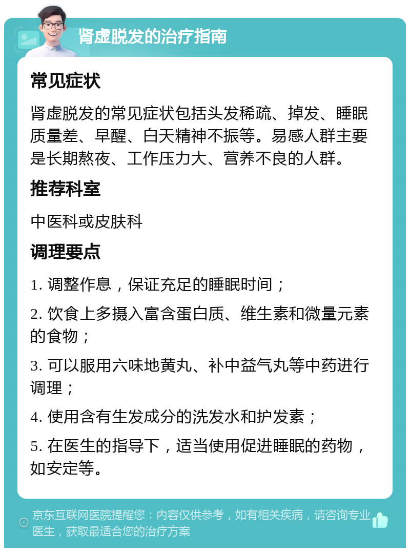 肾虚脱发的治疗指南 常见症状 肾虚脱发的常见症状包括头发稀疏、掉发、睡眠质量差、早醒、白天精神不振等。易感人群主要是长期熬夜、工作压力大、营养不良的人群。 推荐科室 中医科或皮肤科 调理要点 1. 调整作息，保证充足的睡眠时间； 2. 饮食上多摄入富含蛋白质、维生素和微量元素的食物； 3. 可以服用六味地黄丸、补中益气丸等中药进行调理； 4. 使用含有生发成分的洗发水和护发素； 5. 在医生的指导下，适当使用促进睡眠的药物，如安定等。