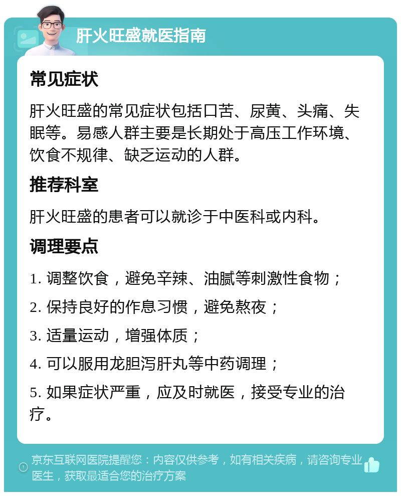 肝火旺盛就医指南 常见症状 肝火旺盛的常见症状包括口苦、尿黄、头痛、失眠等。易感人群主要是长期处于高压工作环境、饮食不规律、缺乏运动的人群。 推荐科室 肝火旺盛的患者可以就诊于中医科或内科。 调理要点 1. 调整饮食，避免辛辣、油腻等刺激性食物； 2. 保持良好的作息习惯，避免熬夜； 3. 适量运动，增强体质； 4. 可以服用龙胆泻肝丸等中药调理； 5. 如果症状严重，应及时就医，接受专业的治疗。