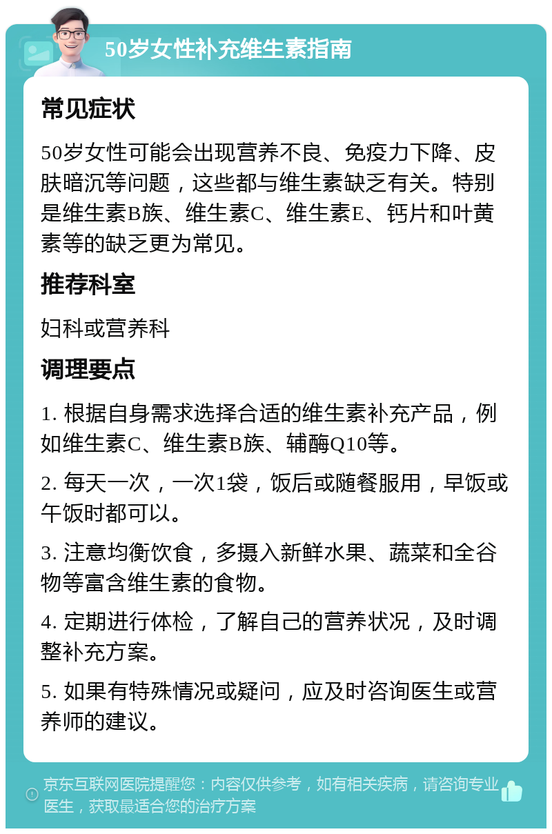 50岁女性补充维生素指南 常见症状 50岁女性可能会出现营养不良、免疫力下降、皮肤暗沉等问题，这些都与维生素缺乏有关。特别是维生素B族、维生素C、维生素E、钙片和叶黄素等的缺乏更为常见。 推荐科室 妇科或营养科 调理要点 1. 根据自身需求选择合适的维生素补充产品，例如维生素C、维生素B族、辅酶Q10等。 2. 每天一次，一次1袋，饭后或随餐服用，早饭或午饭时都可以。 3. 注意均衡饮食，多摄入新鲜水果、蔬菜和全谷物等富含维生素的食物。 4. 定期进行体检，了解自己的营养状况，及时调整补充方案。 5. 如果有特殊情况或疑问，应及时咨询医生或营养师的建议。