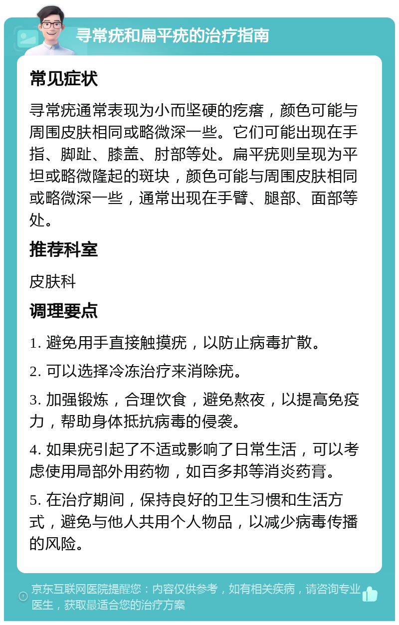 寻常疣和扁平疣的治疗指南 常见症状 寻常疣通常表现为小而坚硬的疙瘩，颜色可能与周围皮肤相同或略微深一些。它们可能出现在手指、脚趾、膝盖、肘部等处。扁平疣则呈现为平坦或略微隆起的斑块，颜色可能与周围皮肤相同或略微深一些，通常出现在手臂、腿部、面部等处。 推荐科室 皮肤科 调理要点 1. 避免用手直接触摸疣，以防止病毒扩散。 2. 可以选择冷冻治疗来消除疣。 3. 加强锻炼，合理饮食，避免熬夜，以提高免疫力，帮助身体抵抗病毒的侵袭。 4. 如果疣引起了不适或影响了日常生活，可以考虑使用局部外用药物，如百多邦等消炎药膏。 5. 在治疗期间，保持良好的卫生习惯和生活方式，避免与他人共用个人物品，以减少病毒传播的风险。