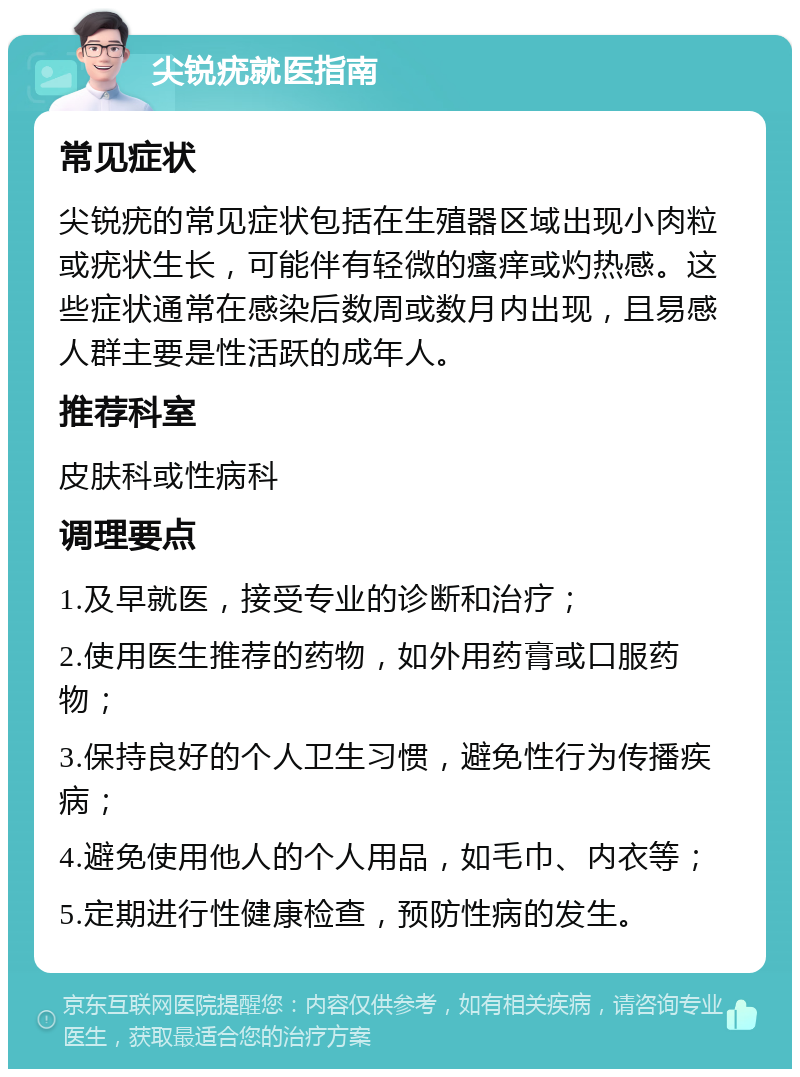 尖锐疣就医指南 常见症状 尖锐疣的常见症状包括在生殖器区域出现小肉粒或疣状生长，可能伴有轻微的瘙痒或灼热感。这些症状通常在感染后数周或数月内出现，且易感人群主要是性活跃的成年人。 推荐科室 皮肤科或性病科 调理要点 1.及早就医，接受专业的诊断和治疗； 2.使用医生推荐的药物，如外用药膏或口服药物； 3.保持良好的个人卫生习惯，避免性行为传播疾病； 4.避免使用他人的个人用品，如毛巾、内衣等； 5.定期进行性健康检查，预防性病的发生。