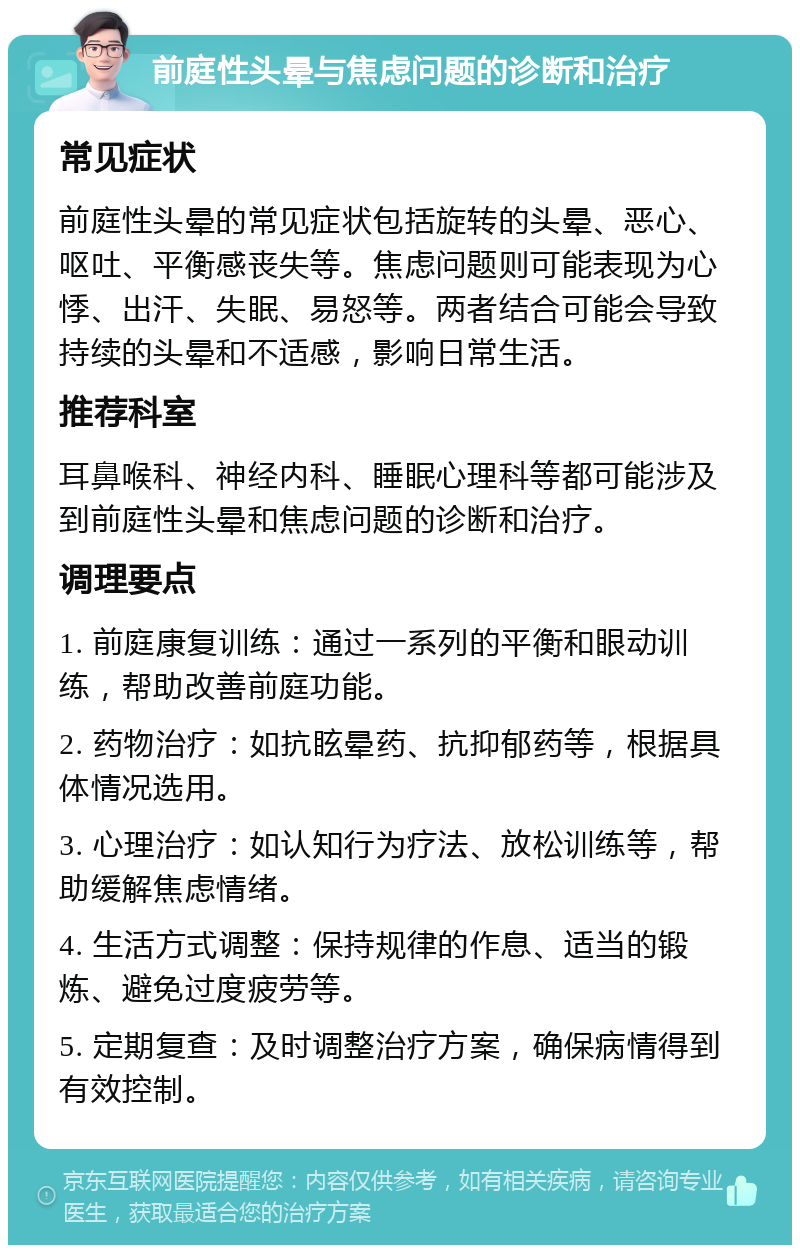 前庭性头晕与焦虑问题的诊断和治疗 常见症状 前庭性头晕的常见症状包括旋转的头晕、恶心、呕吐、平衡感丧失等。焦虑问题则可能表现为心悸、出汗、失眠、易怒等。两者结合可能会导致持续的头晕和不适感，影响日常生活。 推荐科室 耳鼻喉科、神经内科、睡眠心理科等都可能涉及到前庭性头晕和焦虑问题的诊断和治疗。 调理要点 1. 前庭康复训练：通过一系列的平衡和眼动训练，帮助改善前庭功能。 2. 药物治疗：如抗眩晕药、抗抑郁药等，根据具体情况选用。 3. 心理治疗：如认知行为疗法、放松训练等，帮助缓解焦虑情绪。 4. 生活方式调整：保持规律的作息、适当的锻炼、避免过度疲劳等。 5. 定期复查：及时调整治疗方案，确保病情得到有效控制。