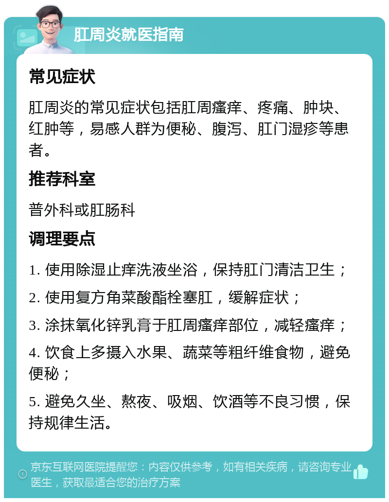 肛周炎就医指南 常见症状 肛周炎的常见症状包括肛周瘙痒、疼痛、肿块、红肿等，易感人群为便秘、腹泻、肛门湿疹等患者。 推荐科室 普外科或肛肠科 调理要点 1. 使用除湿止痒洗液坐浴，保持肛门清洁卫生； 2. 使用复方角菜酸酯栓塞肛，缓解症状； 3. 涂抹氧化锌乳膏于肛周瘙痒部位，减轻瘙痒； 4. 饮食上多摄入水果、蔬菜等粗纤维食物，避免便秘； 5. 避免久坐、熬夜、吸烟、饮酒等不良习惯，保持规律生活。