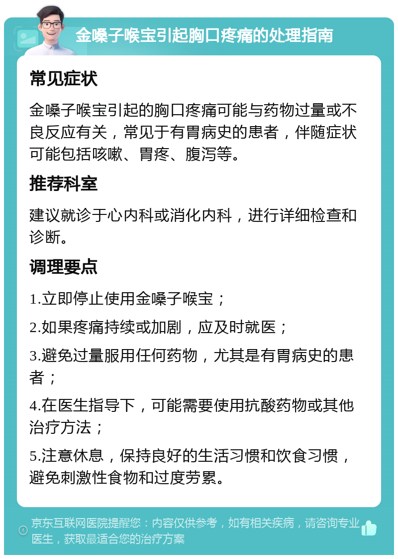 金嗓子喉宝引起胸口疼痛的处理指南 常见症状 金嗓子喉宝引起的胸口疼痛可能与药物过量或不良反应有关，常见于有胃病史的患者，伴随症状可能包括咳嗽、胃疼、腹泻等。 推荐科室 建议就诊于心内科或消化内科，进行详细检查和诊断。 调理要点 1.立即停止使用金嗓子喉宝； 2.如果疼痛持续或加剧，应及时就医； 3.避免过量服用任何药物，尤其是有胃病史的患者； 4.在医生指导下，可能需要使用抗酸药物或其他治疗方法； 5.注意休息，保持良好的生活习惯和饮食习惯，避免刺激性食物和过度劳累。