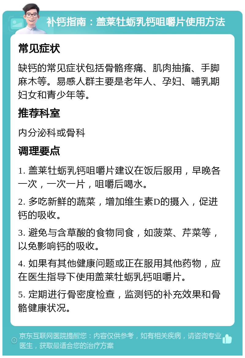 补钙指南：盖莱牡蛎乳钙咀嚼片使用方法 常见症状 缺钙的常见症状包括骨骼疼痛、肌肉抽搐、手脚麻木等。易感人群主要是老年人、孕妇、哺乳期妇女和青少年等。 推荐科室 内分泌科或骨科 调理要点 1. 盖莱牡蛎乳钙咀嚼片建议在饭后服用，早晚各一次，一次一片，咀嚼后喝水。 2. 多吃新鲜的蔬菜，增加维生素D的摄入，促进钙的吸收。 3. 避免与含草酸的食物同食，如菠菜、芹菜等，以免影响钙的吸收。 4. 如果有其他健康问题或正在服用其他药物，应在医生指导下使用盖莱牡蛎乳钙咀嚼片。 5. 定期进行骨密度检查，监测钙的补充效果和骨骼健康状况。