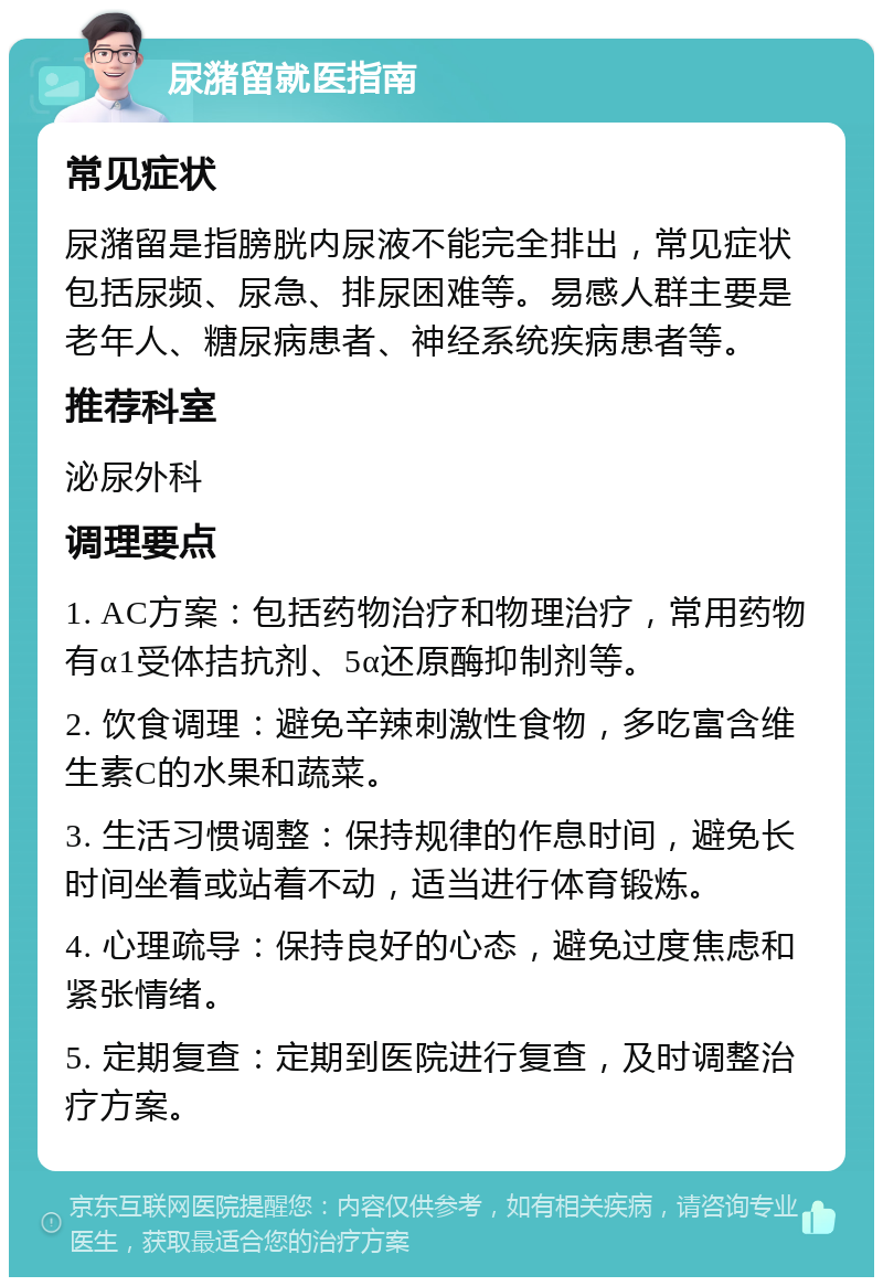 尿潴留就医指南 常见症状 尿潴留是指膀胱内尿液不能完全排出，常见症状包括尿频、尿急、排尿困难等。易感人群主要是老年人、糖尿病患者、神经系统疾病患者等。 推荐科室 泌尿外科 调理要点 1. AC方案：包括药物治疗和物理治疗，常用药物有α1受体拮抗剂、5α还原酶抑制剂等。 2. 饮食调理：避免辛辣刺激性食物，多吃富含维生素C的水果和蔬菜。 3. 生活习惯调整：保持规律的作息时间，避免长时间坐着或站着不动，适当进行体育锻炼。 4. 心理疏导：保持良好的心态，避免过度焦虑和紧张情绪。 5. 定期复查：定期到医院进行复查，及时调整治疗方案。