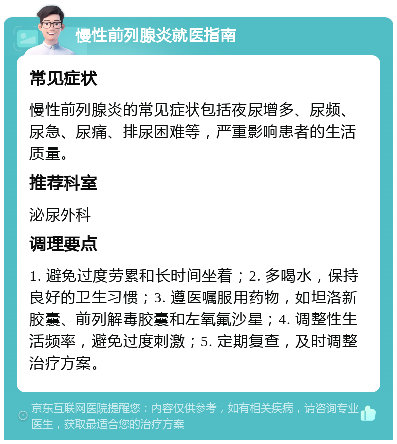 慢性前列腺炎就医指南 常见症状 慢性前列腺炎的常见症状包括夜尿增多、尿频、尿急、尿痛、排尿困难等，严重影响患者的生活质量。 推荐科室 泌尿外科 调理要点 1. 避免过度劳累和长时间坐着；2. 多喝水，保持良好的卫生习惯；3. 遵医嘱服用药物，如坦洛新胶囊、前列解毒胶囊和左氧氟沙星；4. 调整性生活频率，避免过度刺激；5. 定期复查，及时调整治疗方案。