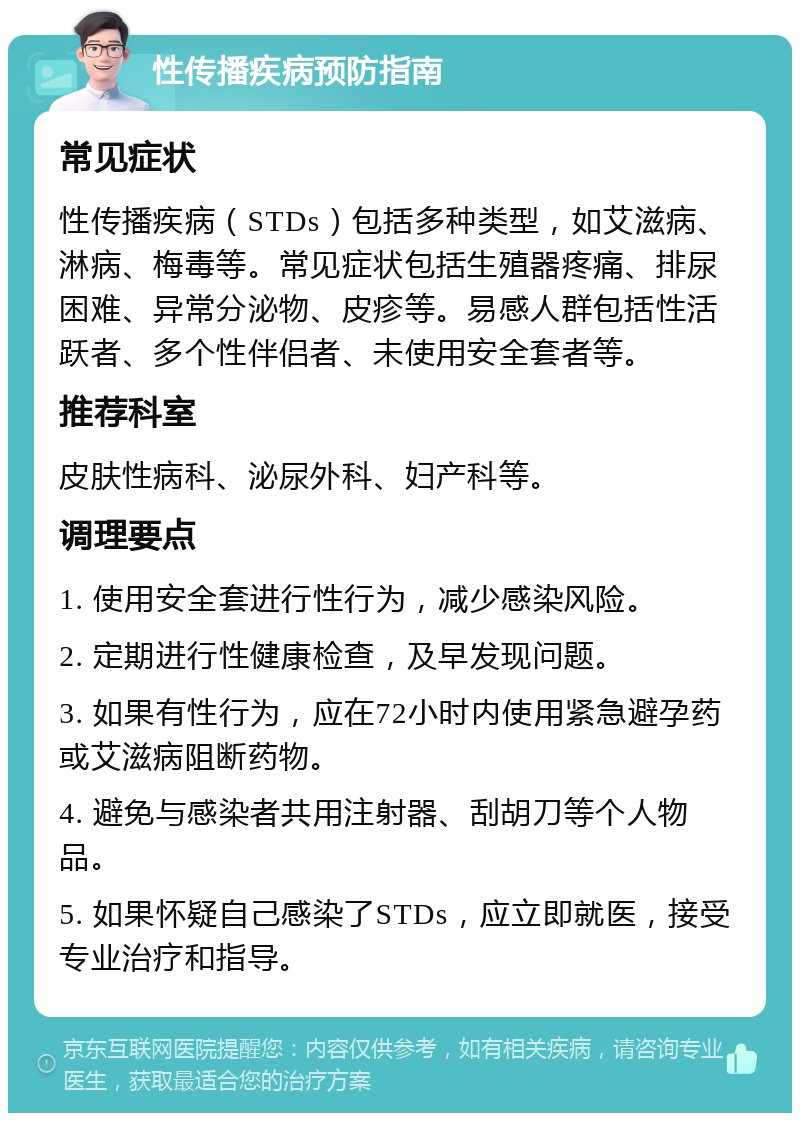 性传播疾病预防指南 常见症状 性传播疾病（STDs）包括多种类型，如艾滋病、淋病、梅毒等。常见症状包括生殖器疼痛、排尿困难、异常分泌物、皮疹等。易感人群包括性活跃者、多个性伴侣者、未使用安全套者等。 推荐科室 皮肤性病科、泌尿外科、妇产科等。 调理要点 1. 使用安全套进行性行为，减少感染风险。 2. 定期进行性健康检查，及早发现问题。 3. 如果有性行为，应在72小时内使用紧急避孕药或艾滋病阻断药物。 4. 避免与感染者共用注射器、刮胡刀等个人物品。 5. 如果怀疑自己感染了STDs，应立即就医，接受专业治疗和指导。