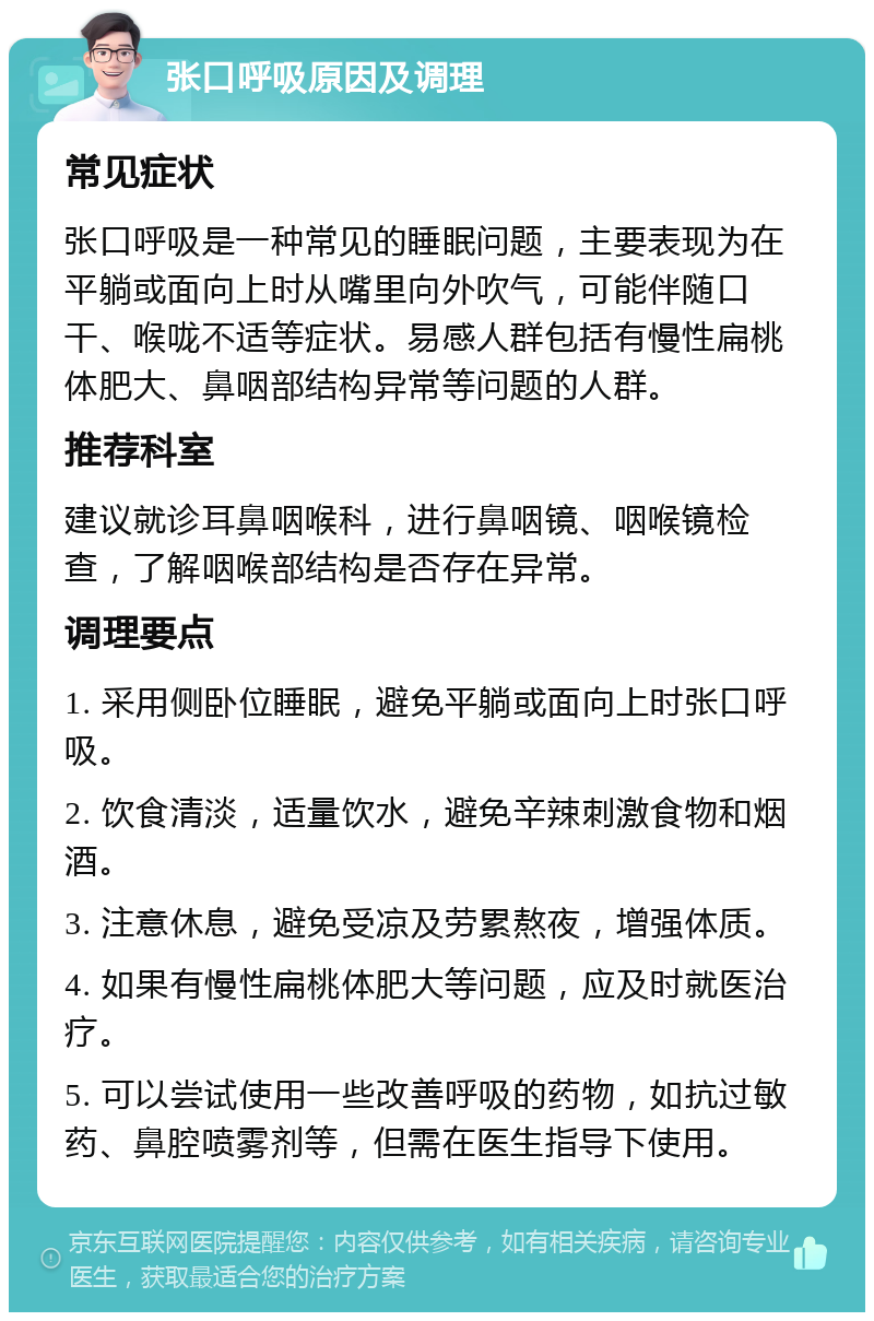 张口呼吸原因及调理 常见症状 张口呼吸是一种常见的睡眠问题，主要表现为在平躺或面向上时从嘴里向外吹气，可能伴随口干、喉咙不适等症状。易感人群包括有慢性扁桃体肥大、鼻咽部结构异常等问题的人群。 推荐科室 建议就诊耳鼻咽喉科，进行鼻咽镜、咽喉镜检查，了解咽喉部结构是否存在异常。 调理要点 1. 采用侧卧位睡眠，避免平躺或面向上时张口呼吸。 2. 饮食清淡，适量饮水，避免辛辣刺激食物和烟酒。 3. 注意休息，避免受凉及劳累熬夜，增强体质。 4. 如果有慢性扁桃体肥大等问题，应及时就医治疗。 5. 可以尝试使用一些改善呼吸的药物，如抗过敏药、鼻腔喷雾剂等，但需在医生指导下使用。